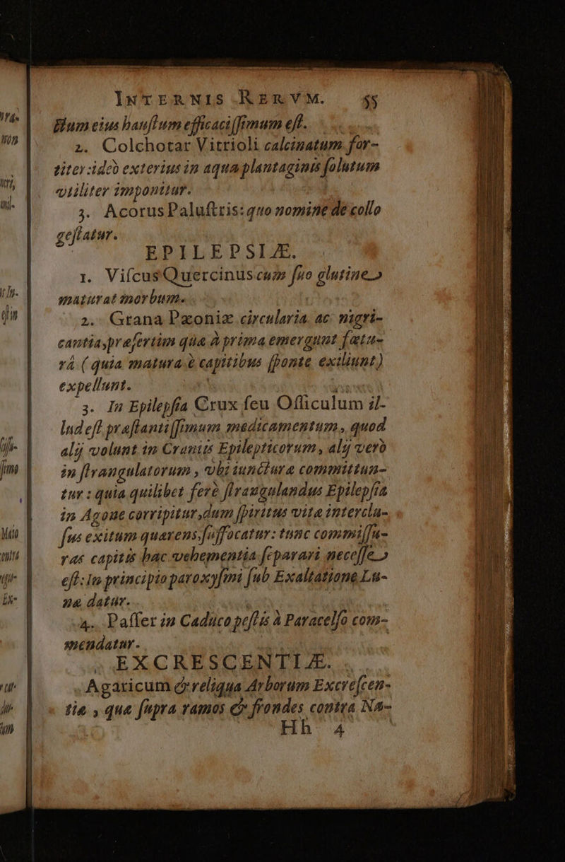 TE CST - (x tak: De cate lNTERNIS.AÁERVYVM. 5g; Blum eius bauflum efficaci[frmum eff... ... 2. Colchotar Vitrioli caleizatum. for- titey:idob exterius in aqua plantagints folutum qiliter imponttur. Tus: ;. Acorus Paluftris: quo zomint de collo gejiatur. j EPILEDSIAE. 1. ViícusQuercinus cw fuo glutine» j maturatinorbumes oo ! X qi | 2. Grana Pxoniz circularia. ac: magri- cantiasprajertim qua à prima emergunt [atus vá ( quia matura. à capitibus (ponte exiiunt) expellunt. b 3. Ig Epilepfra Crux feu Officulum il- [p Inde praflantiremum madiamentum., quod p alij volunt in Cranits Eplleptiorum , aljj verà Im | — inffrangulatorum , vbiiunciura committan- |. fur:quia quilibet fere flraugulandus Epilepfta (Do dos Agoue corripiturdum fpiritus vita intercia- M) | fus exitum quarens.affocatur: tuisc commi[u- WÁ Y rur capitis bac vebementia fcparari neceffe » eff: In principio paroxyfem [ub Exaltatione La- b 3 24 datur. * | | 4. Paffer i» Caduco pefHis à Paracelfo com- | | mendatur- tu | 2AEXCRESCENITIZE.. . Agaricum creliqua Arborum Excre[cen- tia , que fupra ramos C frondes coutra Na-