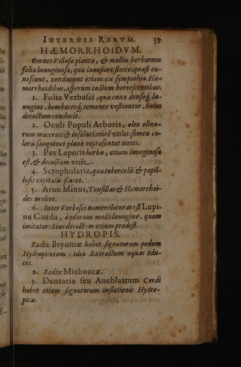 HZEMORRH OIDVM. Omnes Villofe planta , € mollia herbarum folia lanuginofa, qua lanofiore floccosquaft ca- nefcunt , conducunt etiam ex fympathia He- smorr boidibus,a(perum tacium horre[cenribus. 1. Folia Verbafci ;que caza denas, la- nugine , bombacead, tomenta vefliuntur , buius decoéfuen conducit. | 2. Oculi Populi Arboris; eleo oliua- yum macerati cy in[olatismiré otiles:femen co- loris fanguimei plan veprajentat nates. 3. Pes Leporis herba , etiam lanuginofa eft e$ decotium vtile. 4. Scrophularia,guezubercili c papil- lofts capitulis: fcatet. $. Aron Minus,Tezfillas c Hamaorrboi- des suulcet. | | 6. Inter Ferba[ci nomenclaturas eff Lupi- na Cauda , apilorazm mollidanagine , quam ignitalur: Eius deceédm etiam prodeft. HYDROPIS. Radix Bryonize babet. fignaturam pedum Hydropicoram : ideó. Extraéfum aquas edu-. Gt. 2. Radix Michoaca. 3. Dentaria. feu Aneblattum. Cord; babet etiam. fignattiram anflatients | Hydro- j^