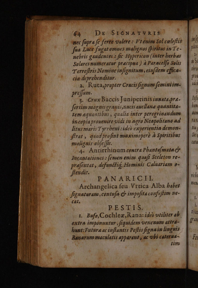 nec fupra fe ferta valere : Vt enim Sol celeffzs fea. Luce fugat omues malignos fpiritus in T c - nebris gaudentes : ftc Hypericon (inter berbas Solares numeratur practpua ) à Paracelfo Solis T erreflris Nomine infgnitum , eiufdems effica: cie deprebenditur. 2, Ruta,propter Crucis fignum feminiim- preffum. 3. €rux Baccis Juniperinis zz25ata,pra- fertim magnis gramis,nucis auellane quanttita- zem aquantibus , qualia inter peregrinandum jn copia prouenire vidi in aqra Neapolitano ad litus maris Tyrrheni : ideo experientia demon- irat , quod profint maximoperh À Spiritibus gualianis obe Jis. PANARICII. Archangelica feu Vttica Alba habet fignaturana ,contu[a c impofita confeftim ne- cat, PESTIS. t. Bufo, Cochlez, Rana: ideb vriliter ab. extra imponuntur , fiquidem venenum attra- bunt:Futura ac inflantis Pe[lis frgnain linguis Ranarum maculatis apparent , ac vbi caterua- pin