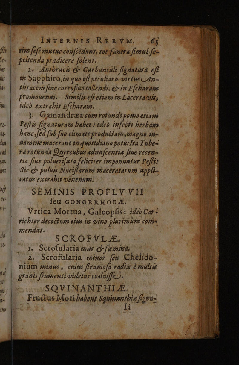 eim fefe vntituo confcézlnnt; tot funera fimul fe- pelienda praedicere folent. | 2. Anthracis e Garbuntali ffggatura eft ip Sapphiro;z que eff peculiaris virtus An - vhracern fine corrofeso tallendi, e$» in E[charame prosouendi. — Similis eff etiam in Lacertavuss, dco. extrabit Efcharam. | 3. Gamandraza cum rotimdo pomo etiam Peffu fisnmaturatm habet : ideo infecta berbam banc sfed fub fuo climate productamymagno iu- namine macerant in quotidiano potu:Ita Tube- várotunda Ouercubus adnafcentia fiue recen- tia fiue pulueri[Ata feliciter imponuntur Pe[fi; Sic ei puluis Nuciffarum maceratarum appli- catus exirabit venenum. SEMINIS PROFLVVII feu GONORRHOE X. Vrtica Mortüa, Galeopfis: 24e0 Car- vichter decotium eius im vino plurima comi» emendat. | | SCROFVL E. rt Scrofularia as efamimnd C 2. Scrofularia miser [ey Clielido- nium minus, chius fIrusmofa radix à smulise granis frumenti uidetur coaluiffe o. SQVINANT HIE. Fructus Moti haben? fgipnortie (etas |l