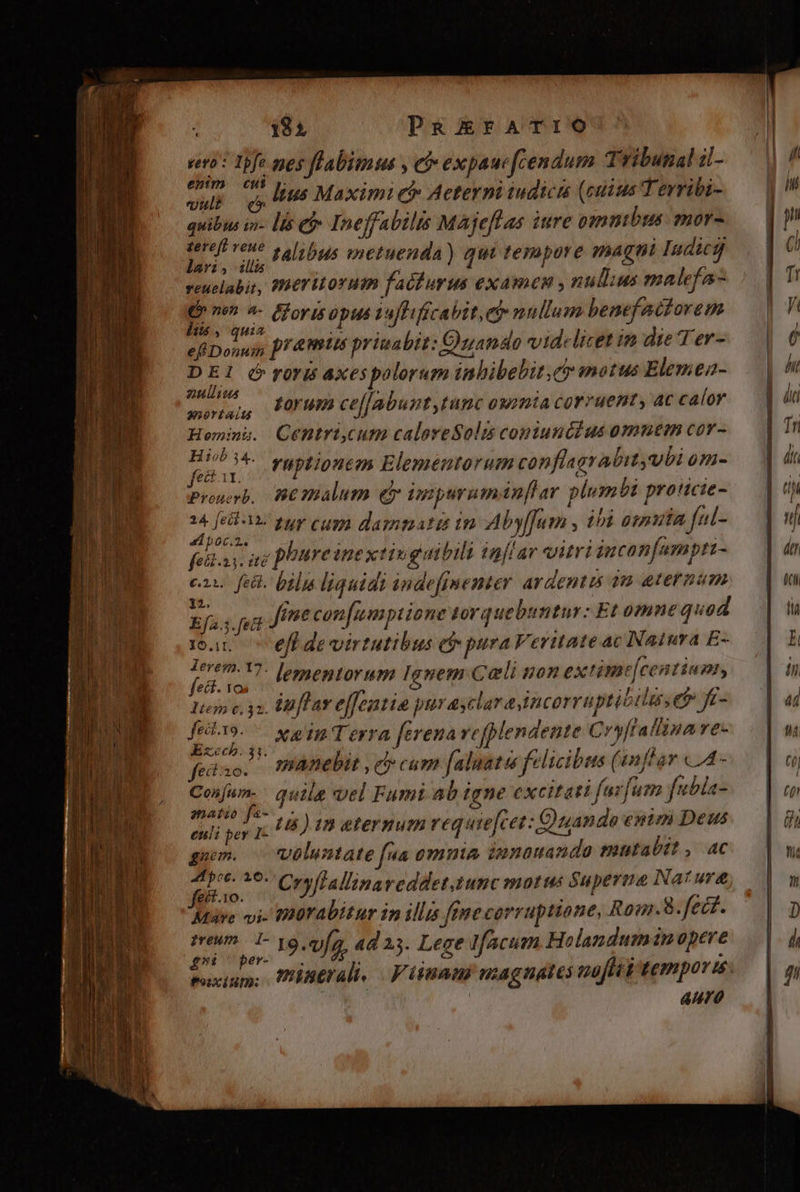 18$ PaRiEFATIO vni: Tbfe pes flabimus , eb expauc [cendum Tribunal 1- ntn $ j: - . di cetus . MIN viu và lius Maximi e Aeteyni iudicis (cuius Terribi- quibus in- lis e» Ineffabilis Majeflas iure ommbus mor- voici s, Albus metuenda) qui tempore magni Iudicjj ? i : : 4 veuelabit, WHETMLOYHIB fablurus examen , nullus malefa-  nen ^- Fforts opus tuffifícavit, e nullum benefactorem 405 Asa Duc . 1 : » . Es SDonaif pras priuabit: Ozando videlicet im die Ter- D Er é roris axespolorum inbibebit. ey motus Elemea- 22011044 , : aurian, (/009PH ceffabunt tunc owiia covruent, ac calor Heminu. Cenmtri,cum calereSolis coniunc?us omnem cov- M raptiontm Elementorum conflagrabityubi om- Proerb, BCTBIalum e ipmpuruman[lar plumbi proticie- piis. tur cum damnatis im Aby[Jum , 18 oma ful- b0Cc.2.. : ; EV cor:  , s ^ : felt.x 3: iti phure inextivguibili iafiar vitri jucon[umpti- c2 feil. bilia liquidi indefimenter ardentis àm eternum   ; ) 23^ 772351] D 5 » Ef». [eid fime con[umpiione torque buntur: Et omne quad man effdevirtutibus eb pura Veritate ac Natura E- (d dum lementorum Ignem Cali non extime[centium, Item c, 32. Unflar effeatio pur asclar a incorruptibiluseb fe- Pai xainTerra [erena refplendente Cryftallina ve- E€cbD. $1. : ? l ; wp 4. ( fedso. mAnebit , c cum faluatoe felicibus (snflar LA - d quila vel Fumt ab igne excitati fazfum fubla- amato f&amp;-.,- HI X s ) cies s euli per 1c ):B eternum? equefc et: Quando enim Deus guum. | voluntate fua omnia, innauando mutabtt , ac dro 16. Cryflallinaveddet,tunc motus Superme Nature Müre vi. IIürabitur in illis ffnecorruptione, Rom.8. fect. sreum I- 19. 9/2. 4d 13. Lege Ifacum Holanduminopere £n er- à Ao
