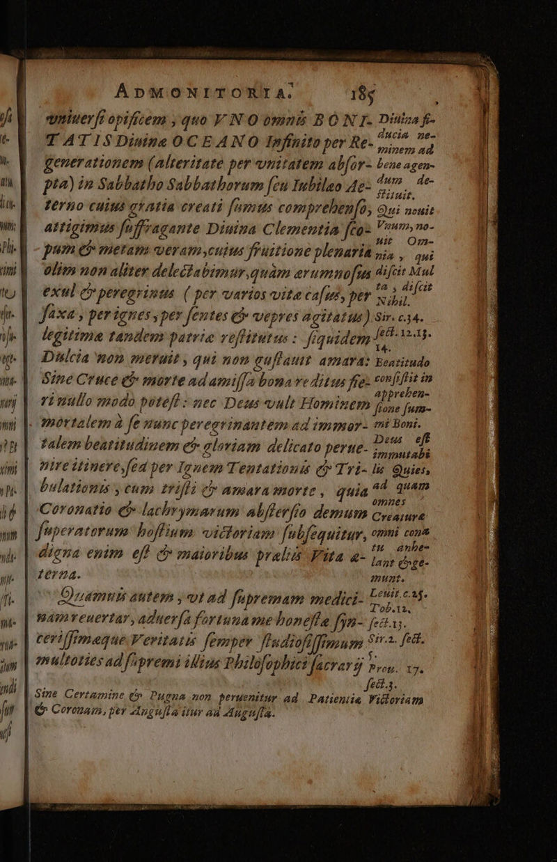 | quier [i opificem quo V NO bnints BÓ N I. Diuiza f- ducim ne- TATISDiwne OCEANO Infinito per Re-, on ad generationem (Alteritate per unitatem ab[or- bene agen- Zerno cuius gratia creati [amus compreben[o, Qui nuit attigimus fuffvagante Dimna Clementia fco- rgieha pum e$ metas geram culus fPuitione plenaria pia ,. oui olim non aliter delecabizmur.quam erumnofus dift Mul exul c peregrinus | ( per varios vite cafes, per oxi legitima tandem patrie veffitutus : fequidem moy Dhlcia non merait , qui non guflatit amara: Beasitudo Sine Cruce et morte adami[Ja bona ve ditus fret HAE Y : :  AbbpreDeN- 7L nullo »odo puteft :5gec Deus vult FHomtnem Pit fum- mortalem à fe stunc pereatvinautem ad immor- mi ne : m nr no ONE . Deus e zZalezn beatitudinem e gloriam delicato perue- immttabi pire itinereyfed per Ignem Tentatioum qi» Tri- ls Quies, bulationis y cum trifli cy amaramorte, quia ^4. 24m 0mm»u]ess Coronatio ej lachrymarum abfferfto demum cysamra | tu aanbe- Lestt.c.a$. iuamum autem , vt ad füpremam medici- AL omultoties ad fapremi iius Phelofophici fatravs n«u. vy. fect.s. | &amp; Ceremam, per Angu[la itur ad Augufta. | ;