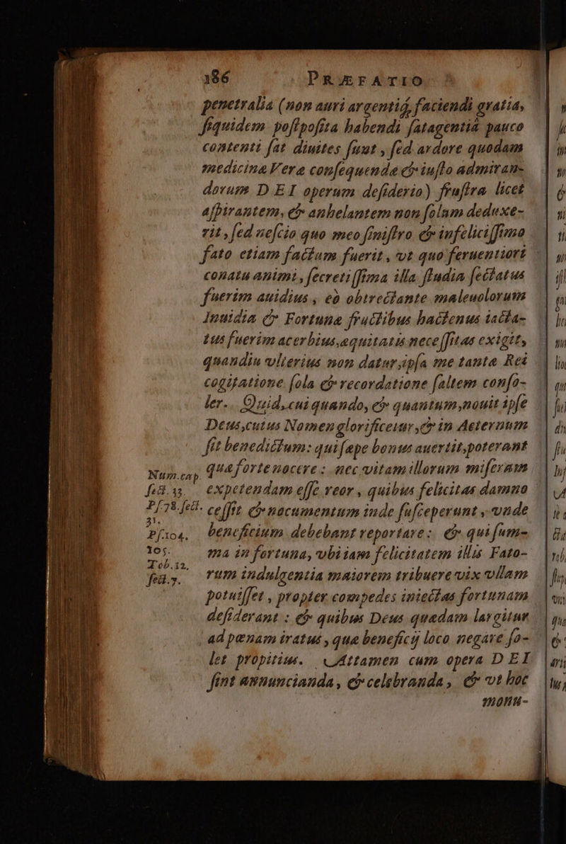 penetralia (nom auri argentid, faciendi gratia, féquidem. poflpoffta habendi fatagentià pauco contenti fat. diuites fuut y fed ardore quadam medicina Vera confequende ci iuflo admiran- dorum. D EI operum defiderio) frufira. licet afpirantem, ef anbelantem non [folum deduxe- rit fed nefcio quo meo feniffro cf iufeliciffrma — fto etiam facium fuerit, vt quo feruentiort conatu animi , fecreti[frna illa fludia fetdatus — | | fuerim auidius , eà obtreciante maleuclorum Inuidia Cr. Fortuna fructibus hactenus iadla- Lus [uerim acerbiusequitatis nece[fit ae exigit, quandiu vlierius non datursipía me tanta. Rei cogifatione (ola ef» recordatione [altem confa- ler... Quid. cui quando, eb quantum,nauit ipfe Deus,cutus Nomen glori ceuar,er in Aeternum fit benedictum: qui fpe bonus auertit, poterant — Nuj cay T4 forte nocere : nec vitam illorum miferam Bas expetendam effe veor , quibus felicitas damna — CI EAE ce[ftt eo nacumentum inde fuféeperunt vnde Píio4. Denefitium debebant reportare: € quifum- ap Qoa in fortuna, ubiiam felicitatem illus Fato- fu. Tumindulsentia maiorem tribuere vix ullam | potuiffet , propter compedes inieéfaa fortunam defrderant. : € quibus Deus quadam largitur ad penam iratus , qua benefici loco negare fa- let propitius. | «Attamen cum opera D EI fint amnuncianda , ej celebranda, &amp;&amp; vt boc 20H 4 -