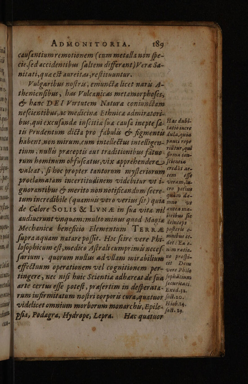 i | caufantium remotionem (cum metalla mn fpe- J il d cie/fed accidentibus faltem differant)Vera Sa- | | b. T attatiqueekt aureitaa refliuuntur. | j | ul | Vulgaribus noflra, emuntia licet nara. A- ! gH thenienftbus , bas Vulcanicas metamorpbofes, : nj j e banc DEI Virtutem Natura coniunéiam ! dii | ne[cientibus,ac mediciua Etbnice admiratorá- , fit ; j M ; Hae dubz- i but,quiexcufanda ipfcitia fua caufa inepte fa- Vnd E 15s Prudentum dicía pro. fabulis ef fiamentü dula,quia babent,mon mirum,cum intelle£ius intelligey,: Patti vepe : à I VEU GA en YACHT ,qHÉ dE zium ; nulli praceptes aut traditionibus fAtWo joy, oo. ni rum bominum obfufcatusvix apprébendere.» Jeientin , Boi | £ftd ui 2r- JA ealeat, ff boc propter tantorum PEJEYIYHWB Voy JE protlamatam incertitudinem videbitur wt i- veramytu. : EUR Cro potins Zi guorantibus c merito 90nunot Vfican du mec cn ima dz- ] nmincredibile (quamuis wero verit fit) quia sso us al de Celore Sov1s &amp; Lv in fua vita gil etta tna- artitt : : .. Soribus 9 WA audiuerunt nquamzmultominus quod Magie qois. WMFE Mecbanice beneficio Elementum. 'Y ERR poferi o- a i « PORibsu ce. TU fupra aquam patare po[Jrt.. Hoc fcire vere Phi- det: Es e- ml lofophicum eff medico Ajffrali CHYpY isa ts necef nm ratiz. Rp farimm y quorum sellus ad-ollam sirabiliusa M 2d effectuum operationem vel cognitionem pet'- vere Ph WW Zingereynec niff buic Scientia adbareat de fea joi ! ull arte certuseffe poteft, prefertim in defperata- Sd d qi rsepa iecfévsmitazum nofiri corporis curasquatuer [24 Fi | dil V «videlicet omnium morborum maonarchis, Epile: p Wa di V pfía, Podagra, Hydrape, Lepra. Hac quatuor (ui IM. E. E A n * T x ToS Ime m——
