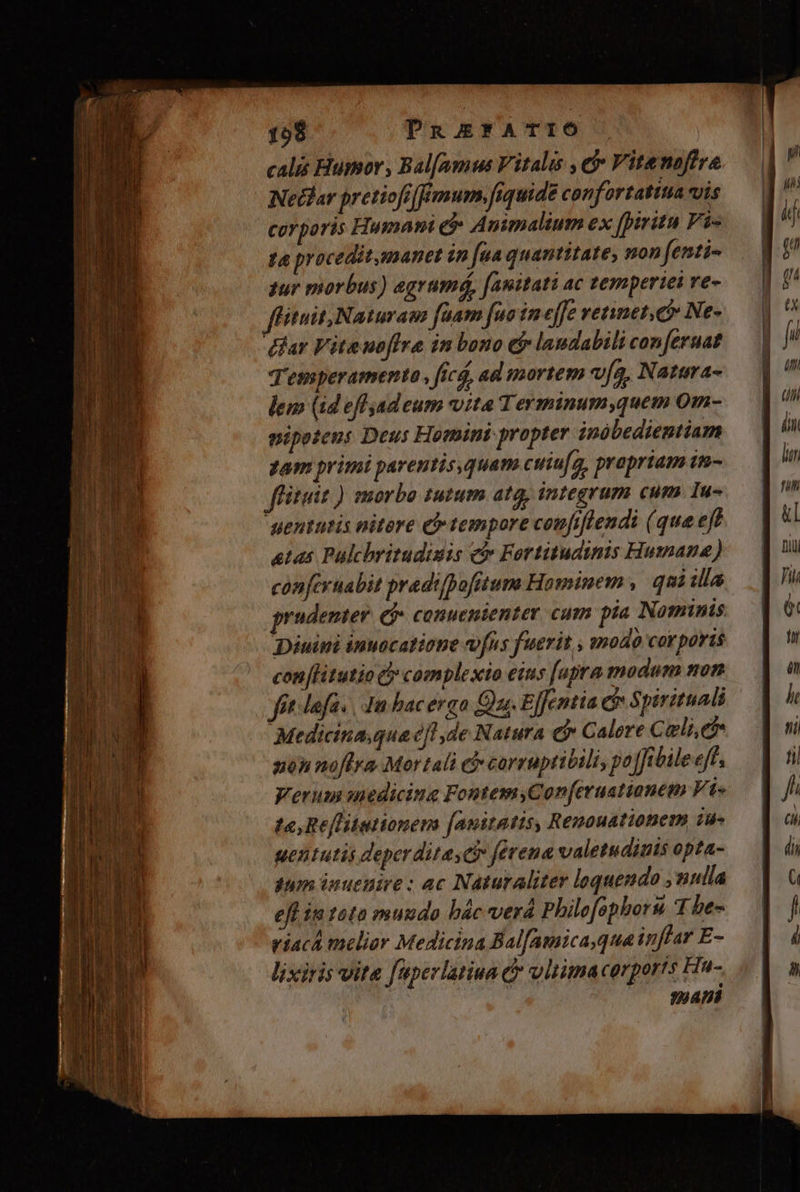 calis Humor, Bal[amus Vitalis , e$ Vitenoffra Nedlar pretiofiffimum,fiquide canfortatitia vis corporis Humam e Animalium ex [pirita Fi- ta procedit,manet in [ua quantitate, non fenti- zur morbus) egrumá, [auitati ac temperiei ve- flituit,Naturam faam fuo in effe vetinet.e Ne- dar Viteuoffra in bono ej laudabili con[eruat Temperamento , ficá, ad mortem v[a, Natara- lem (id effadeum vita Terminum,quem 0m- pipetens Deus Homini propter inóbedientiam Tam primi parentis,quam cuiufg, prapriam im- flituit ) morbo tutum atq; integrum cum. Iu- yentutis nitore € tempore coufiflendi (que eff atas Palchritudisis c Fortitudinis Humane) conferuabit pradifpofitum Hominem , qui illa prudenter (* conuenienter cum pia Nominis Diéuini inuocatione efus fuerit , g»odo cor poris con litutio c» complexio eius [upra modum non fet lafa. | 4m bac ergo Oz. Effentia ci Spirituali Medicina.qua ce, 7,de Natura e$ Calere C eli,et non noffya. Mor tali c£ carruptitili, po Jffibile eff, Verum sedicing FontemyCon[eruationem Vi- te, Refliationens [anitatis, Renouationem iw uentutis deperditasci férena valetudinis opta- qm inuenire: ac Naturaliter loquendo ,nulla ell in tota muudo bác verá Philofophoru T he- viaca melior Medicina Bal[amica,qua inffar E- lixiris vita faperlatiua c vltima corports Hu- PTT