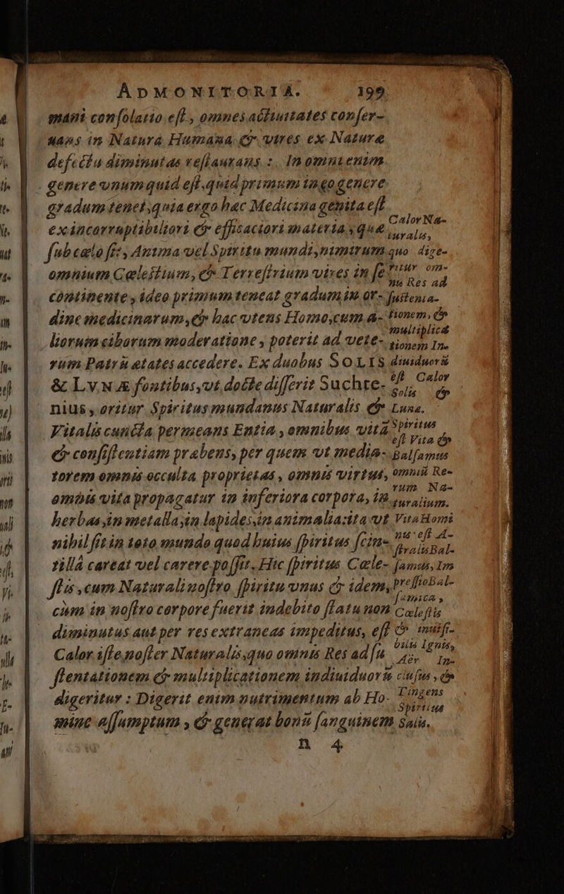 paint confolario eff , omnes actiuates confer- sans in Natura Humana (wires ex Nature defcthn diminutas veflautans :. Inomnienim | | genere vnumquid ef quid primum iagogenere gradum tenelquiaengo hac Medicina genitaef exáncarraptibiltari ci effisaciori materia sque Vail ip fubeato fet Autma vel Spiritu mundimumttum quo. 4ire- omnium Geleffium, ch Terreffvium vitres in T^ noh cóptinente y deo pyimum teneat gradum in qv- Justenia- j À dine medicinarum eh bac utens Howmeo,cum a. fionem. dr lioruin ciborum moderatione , poterit ad wete- hf doin yum Patr etatesaccedere. Ex duobus S O V Y8 diuidwrs &amp; Ly. NA fontibutyut docte differit Suchte- Mod i; m x Sol. hv nius oritur. Spiritus mundanus Naturalis e$ Luna. Fitalis cundla permeans Entia , omnibus vita Spiritus | eft Vita i bie Shoe de : j . THO NA4- omis vita propacatur ip inferiora COYDOT d» 1. gu alium. herbas in metallayin lapidessin amimalia:ita vut Vira Hori nibil itin toto mundo quod huius [piritus eld n zillá careat vel carere po(ftt. Hic [piritus Catle- [amus,tm fli cum Nataraliuofiro fpiritu unas e idemyVi Pra N . ; Zu j[RTRECA , cim in noflro cerpore fuerit indebito [latu non cuj. íis diminutus aut per resextraneas ampeduus, eff C^ imalfi- Cal 7, er Nat lá : ;R If 0115 Igntáy alor i fe nofter aturalissquo omnts Res ad]. 5, y flentationem Gj: multiplicationem indiuiduorsa ciufus , do digeritar : Digerit enim nutrimentum ab Ho- MB amine ajJamptum y c generat bons [anguine saia. B 4