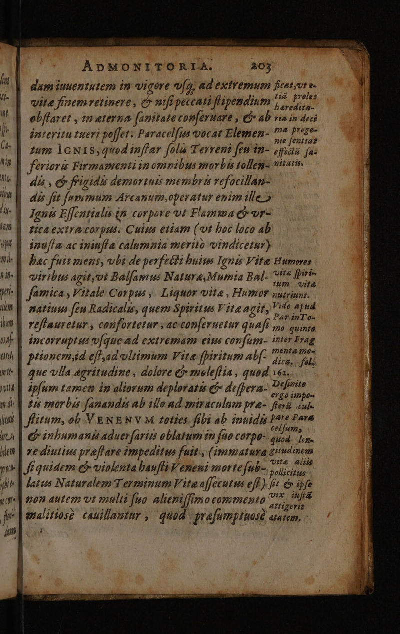 dam iuuentutem in vigore vw[o, ad extremum ficatyvt v. vita finem retinere , &amp; mifi peccati flüpendium ^. Volet ebflaret , in eterna (anttate con[eruare , tb» ab via in deci jntevitu tueri poffet. Paracelfus vocat Elemen- Hii en zum lcoN1s,quodinffar folu Terreni fenin- gena (a. | feriorm Firmmamentiianomnibus morbis tolleg- vitai. INN. frigidzs demortui membra vefocillan- dis fit fummum Arcantim,operatur enim ille» | Igne Ejfcntialis in. corpore vt Fl'umma e vr- ] rica extracorpus. Cuius etiam (vt boc loco ab | inufIa ac iniufla calumnia merito indicetur) Wb V. Bac fuit zeus, ubi de perfecti huius Ignes Vite Bumores viribus agit,vt Bal[amus Nature,Mumia Bal- bio i | Par.znT o- | refhauretur , confortetar s accon[eruetur quaft n cuings incorruptus v[quead extremam eius conf[um- inter Frag : | - | . . $e menta me- prionem,id efhad ultimum Vite fpiritum Abf: dich M que vlla egritudine , dolore &amp; meleflia , quod 16s. ép[um tamem ip aliorum deplovatis e defpera- ze fis : (| nue morbus fanandis ab illo ad pniraculnm pra-. feri cube Jflitum, ob VENE NY M toties fübi ab inuidis bare Pare 3 * E : eLITETAA | e inbumanii aduer faris oblatum in fuo corpo. quid. n. re diutius praffave impeditus fuit (immatura ziudinem : d ; ] Utt&amp; itis [i quidem e» vialenta bauft Veneui morte ftt. isus atus Naturalem Terminum Vitaaffecutus eff ) t é» ipfe pon autem vt multi fuo. alieniffimo commento 7-7. 8 AÍfigerit Jenalitios? cauillautur , quod. grafumptuost atem. -