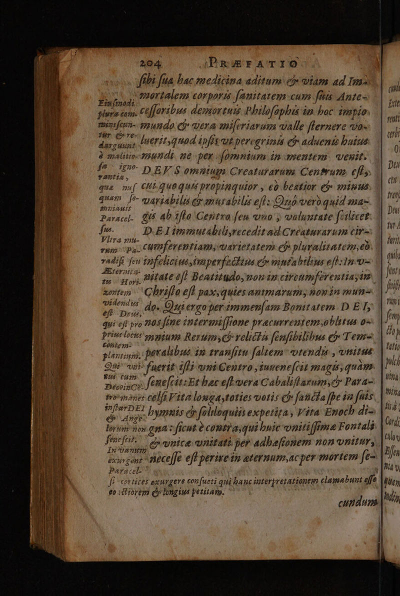 ftbi fua bac medicina aditum e viam ad Im25 ; mortalem corporis fanitatem cum fü Ante- Esujmodi Médedui: cefforibus demortui Philofaphis in boc impio: menfeun- gyundo eir vera sni[eriarum valle flernere vo- für (9 re- prodit luerit quod ipfs aut per. grinis &amp; aduenis buius 2 malitio- 2800 dE. 6 per fomnium in mentem. vesit. f^ uv »ngpg omntuga Creaturarum Centrum. eff y. TADÍA P qua mu[ Ct quequis propinquior , eó beatior e inus qum [*- cyavjabilts ey mutabili eft: Quo vero quid ma- 25059iAMNli Paracel- gus 4b )fla Gentxa feu quo y valumtate falicet fre. D.EIimmutábiliyrecedit ad Creaturarum cir- Vitra zu- you : PARUM) * VONINQAMRT cumfeventiam, quarietatem ep pluvalitatenm,eó. radij fen mfel lici us iperfeddins ev mntabtlius eff 1n v- AEteratia- mentem C brifi 0 eft paxsqutes 2OAIDIATUTS, 408 14mu- pidendus wo M pra do. Qui ergo per ámmen[am Bonitatem. D E I, dui cff pro 104 fone intermijftone pracurreutem. oblitus o« Qui va dur 95 vni Centro , juuene[cit uem quam  bien bone celfi à ita lougastotie vetis c» fantha fpe iia fais insat eh cs bymuis e » folloquii expetita , Vita Enoch di- lorur non gna: fi : ficut é contra; qui buic vnitiffrma Fontali fene fei. ^ us eymics aymitati per Adbaftonem non nitur, iIn'U2 nmm exogont neceffe eff perire im atermum,acper mortem [e- Paraceft fe cortices exurgere con fueti qui banc imterpretationem clamabunt efe 6o ich iorem dy longi petitam. | / hi It rti etii si li Jin? mw. ni fo 77 j 1T, puc] titt. yiy, lia: