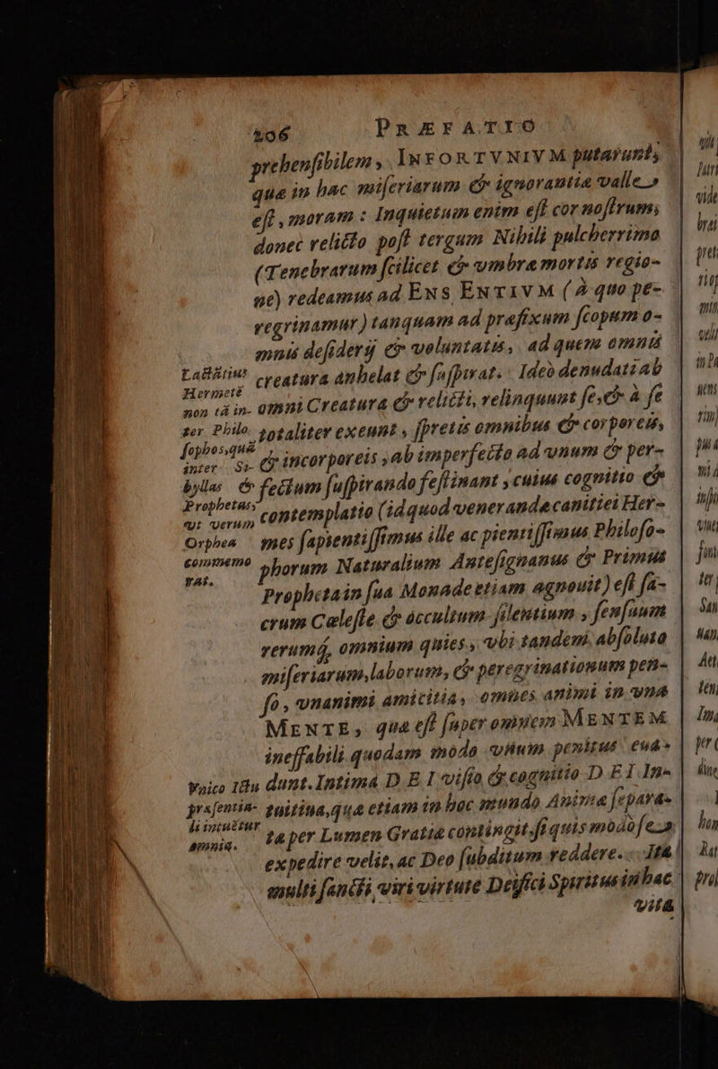&amp;06 PanarATIO prebenfibilem , InrFon TV NIVM putarusis ie in hac mmi[criarum e ignorautia valle » eff moram : Inquietuim enim eft cor noftrum; donec relicto poff tergum Nilili pulcherrima ( Tenebrarum fcilicet e wm bra mortis regio qe) redeamus ad Ex s EN T1V M ( Àquo pe- regrinamur ) tanquam ad prafixum fcopum o- mr defiderg ev veluntatis, ad quem amt Aude ^ creatura anhelat ci fafpiwat : Ideo denudatiab non tà in- 01hii Creatura co relicti, relinquunt fe à fe jio) jor 20talitev exeunt , fpreus omnibus €f» corporeum, ber. Ss CI 1BCOT por E15 ab imperfecta ad vnum Qr per- byla;. &amp; fetdum [ufpirando feflinam y cuim cognitio e$ Propbetas A AP Ar erny contemplatio (idquod venerande canittet Her- yat. Prophetain [ua Monade etiam agnouit ) efl fam. crum Celeffe dr áccultum filemtium , fenfaum rerumá, omnium quies , vbi tandemi abfoluta gui[eriaram, labo rum, ei peregrinatiomum pens fà , unanimi amicitia, emnes animi in vna MrxrE, qua eff [aper omnem MENTEM | ineffabili quodam móda «iwim. penitus | eua Waico Iu dunt. Intima D. E I ifto d cognitio DEIln- riens zuittua qua etiam in bac muudo Auiria fepava- awss. teperLumen Grati contingit fi quis modo fe». expedire velit,ac Deo [ubditum reddere... 1f&amp; alti fendi viri virtute Dejfíci Spirituein bac. L1