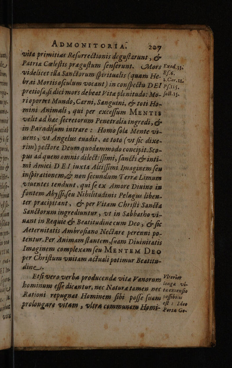 1777. primitias Refurrectionis deguffarumt , e Patris Caleffis praceffum fenferunt.| Mors xod. videlicet illa Santkarum [piritualis (3uap2 He- Vu  bri Mortisofculum vocant ) in confbetfa DEI p[us,- pretiofajft dici mors debeat Vita plenitudo: Mo- fei. rLoportet Mundo, Carni, Sanguini, et» toti Ha- enthi Animali , qui per exceffam MEN TIS velit ad hac fecretorum Penetralia ingredi , ej» in Paradi[um intrare ;. Homo [ola Mente qjs- HETIS y UE Angelus enadit, ac toto (vt fic dixe- rn) pectore Deum quodammodo CODcipit.Sca- pus ad quem omnis Ailectz femi, fanéfi cbe inti. mimic D ElIinxta Altilfrm Imaginem feu in[pirationem,ey non [fecundum Terre Limum iuentes tendunt , qui fe ex Amore Diuino im fontem Aby (fe feu Nibilitudinis Pelagus liben zer pracipitaut, ej» per Vitam Chrifli Sandfa Sanciorum ingrediuntur vt in Sabbatho vi UADI 1» Requie et» Beatitudinecum Deo ; €$ [ic Aeternitatis Ambroftano Necare perenni po- tentur.Per Animam flantem[uam Diuinitatis Imaginem complexam [eu Mg N TEM DE o per Chriftum qmitam acfuali potimur Beatita- dine. 5. | : Etfí vero verba producende vite Fanorum i Woud ^ bominum effe dicantur, nec Natura tamen nec -. exzenfio Rationi. repugnat. Hominem fibi poffe [aam 1ofibiiss .. €ft : idee jrolongare VIIATI , VÍETA communem H9ni- ps Ge.