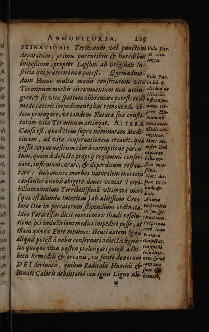 STINATIONIS Terminum vel punctum Vide par, deputatum , primis parentibus c baredibui deus inr pofitum yproptér Lapfuen ab Originali Ia- flitia qui prateririnon potefl. — Quemadma- Vide DÀ, dum Homo multis modis cónflitutum vitd in ul. a, Terminum morbis civcumuentum non attin «thid.de ; CA IUE y elixiria. gere fie vita [atium abbreuiare potefl: eodd Eg copus, modo phterit ivspedimenta bac retmouenda qjj- watio cr. hr n: Pers Hu- tam prorogare ,vt tahdem Natura fna con]H- s iab UTI VILAT E IBUPR ATIEEZAI. LT E RA onmi aeci- Caufa eff , quod Deus fapra nominatam Medi- i e bs nam , ad vite con[eruationem creauit qua Mers ms. po [fit corpus noftrum tàm À corrupiione paren- us a ime. | Tam, quatn À defeéfu proprij regiminis con[ér- bella no- Uare, apftrium curare, ej deperditum veflan- frm inte» ?AYe : dpioommes paorbos naturalem mortem Mo du- cau[antes a nobis abigere, donec veniat Terri- plex ex 1» biliumommium T erribdliffms vltimata mor? ie (qua eff Mutmie Interitus ) ab. altifftmo Crea- Anima fore Deo ip peccatorum ffipendium ordinata. ios Ideo Paracel[us dicitomorteim 6x Iliadi refolu- Ud, 3 Fione, per industriam rhedici impediri pof[e , ad Perpeiuua jam quaex Ente minime: Sicuti autem Ignrs Nas Sid Aliquis poteff à nobis conferuari adiectis hang: ud sta quoque vita noftra prolongari poteff. adbi- 7719 Z pr bitis Remedii Ch arcana , ex fonte domorum mum crwi DEI derinatis, quibus Rádicals Humidi ej * di y dunati Calor debilitatió ceu Ignis Ligno alij. jt | 4 : [e