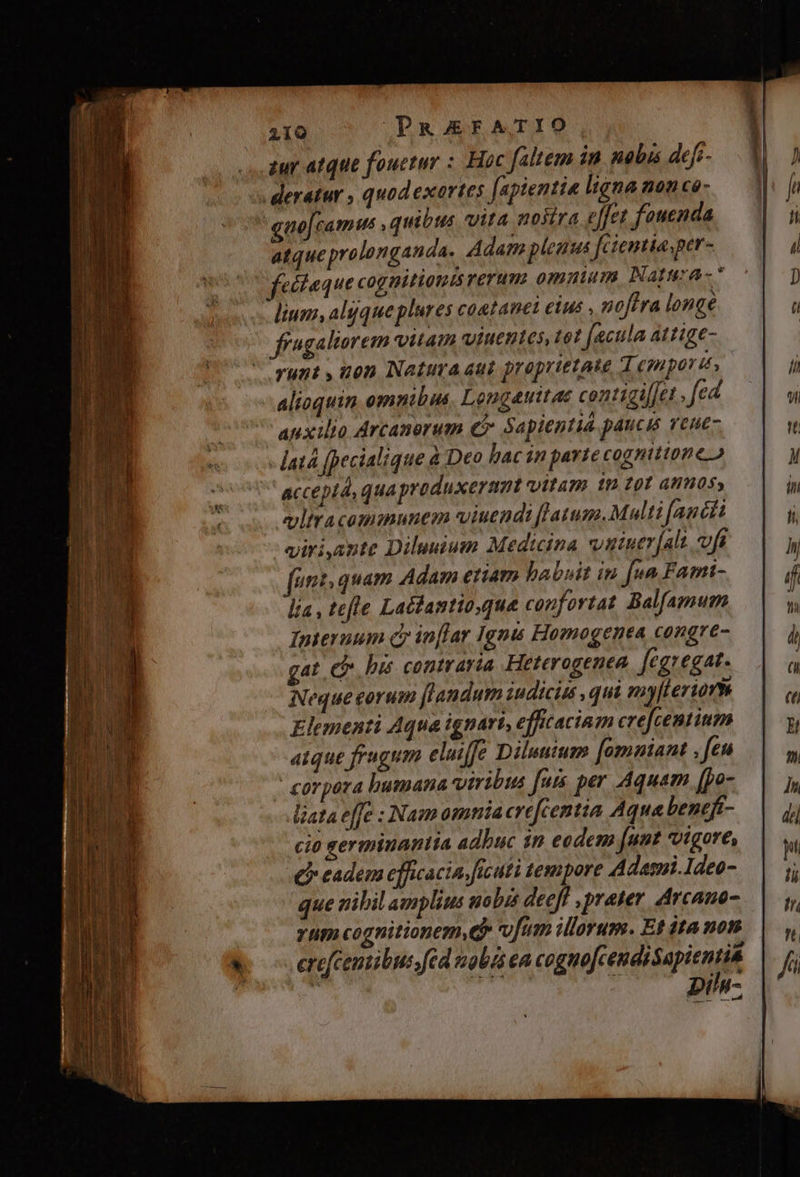 iur atque fouetur : Hoc faltem in nobis defi- deratur , quod exartes [apientie ligna non ce-  eno[camus , quibus vita mostra effet fouenda atqueprolonganda, Adam plena fcientia per- cófaque cognitionis rerum ommum Natura * lium, alsqueplures coetanet etus , noftra longe ffagaltorem vitam winentes tet jacula attige- runt , non Natura aut proprietate T. (gupor t» alioquin omnibus, Longauitae centigil[et . fed auxilio Arcanorum eb Sapientia paucis Yeue- latà [pecialique à Deo bac in partecognittoneo accept, qua produxerant vitam i9 £01 annos, vltracommunem viuendi latum. Multi (aucti giriante Diluuium Medicina vatuer[alt vfa fut quam Adam etiam habuit iu fua Fami- lía , tefle Latdantio,que confortat Balfamum Interuum Cr inflar Ignis Homogenea congre- gat eb bis contraria Heterogenea ftgzegat- Neque eorum [landum iudicis , qui emyleriorm Elementi Aqua ignari, efficaciam crefcentium atque frugum elujfe Diluutum [omniant , feu - corpora bumana viribus fais per Aquam, (po- iata e[fe : Nam omnia crefcentia Aqua beneft- cio germinantia adbuc in eodem (uut vigore, £i eadem efficacia. ficuti tempore Adami. Ideo- que vribil amplius uobis deeff , prater. Arcaue- yum cognitionem.Q* ofum illorum. Et dta non . erefcentibus;fed nob ea cognofcendisapientia ji aoc M