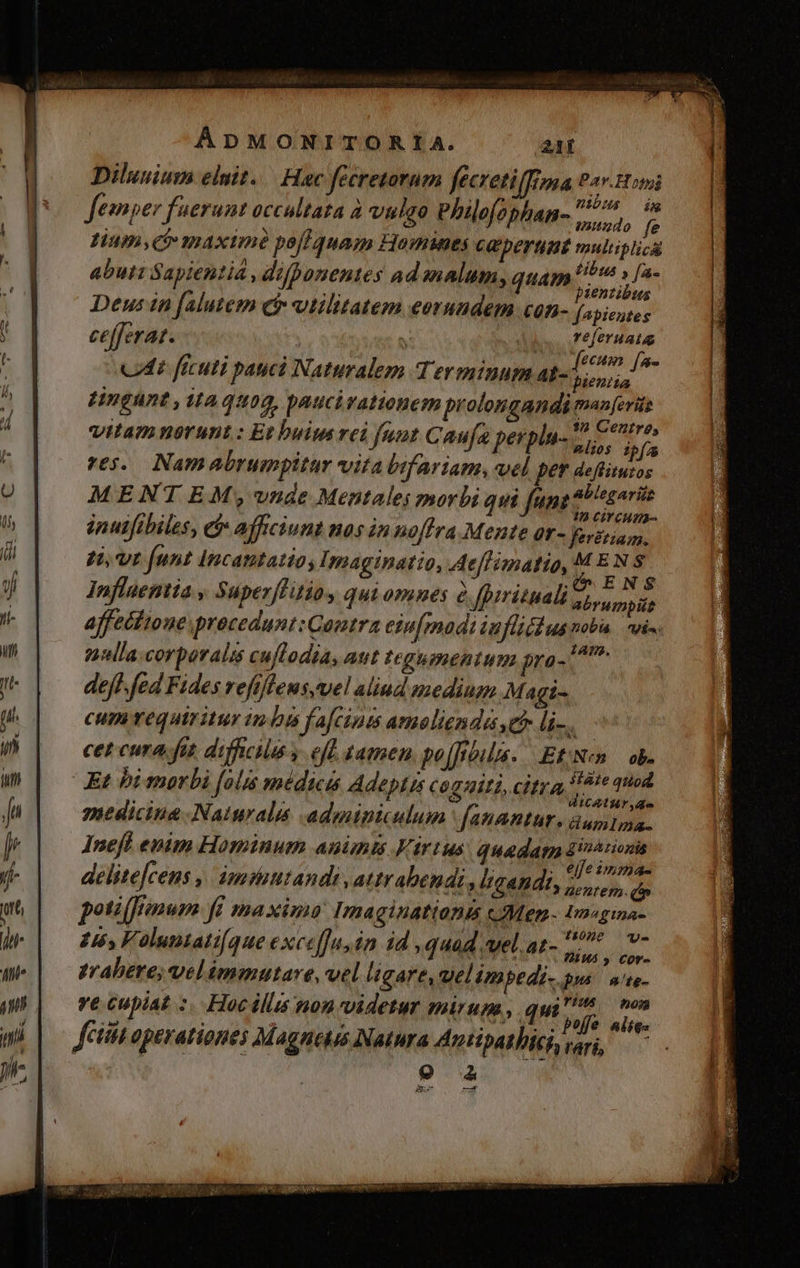Dilusium elnit..— Hac fecretornm fecvetifrna 92v.Howi i ; DIDHS da femper fuerunt occultata ,, Vulgo Philofophan- v JHium,ct maximé pofl quam Homines CE pera muliplicü abuti Sapientia , difponentes ad malum, quam w ih Deus in falutem c vtilitatem eorundem con- fapieutes cefferat. y Ad Aura » . 4 £CHH [fe Ct ficuti pauci Naturalem Terminum at- C tHngunt , itaquog, paucirationem prolongandi pem à $ ; 12 GOZIYÓ vitam nerunt: Et buit rei funt Caufa perphu- jos a v6. Namabrumpitar vita bifariam, vel per deflituros  . E J 27 MENTEM ,;,-vnde Mentales morbi qui funt (uen inutftbiles, ef» afficiunt nos in noffra Mente ar- ferétiam. 7t funt Incantatios Imaginatio, Aeffimatio, MEN S Influentia » Superffitiay qui omnes à. fpyrituali abrumpilt affectione procedunt: Qantra ein[madi iufliédus nob vis J j; tAP2. tlla. corporalis cuftodia, aut tegumentum pra- ^ deff- fed Fides refiffeus,vel aliud medingn Magi- cum vequiritur indi fafcini ameolienda e li-.— cet cura fit. dificil y. efe tamen. po[frbilas. JEN ob. Et bi morbi folis médicas Adeptis cogniti, citra P gi gr ub i hi p medicine Naturali adminiculum fanantur. dumtma. Ineft enim Hominum anünts Kirtus. quadam diee : NC E. irr . elfezmm delite[cens ,. imitandi ,attrabendi , ligandi, d si d poti (frenum fi maxima: Imaginationis c JMen.- Inegia- ie T MF 2 t50ne - 246, Foluniati(que exceffu, in id ,quad vel. at- Wood trahere; velimmutare, vel ligare, uel imbpedi- pus n'te- ve cupiat :. Hocillus non videtur mirum, 4 s des fetta operationes Magnets Natura Antipathici vari, 9-2 7 D. TET [IGI TER NEN ICON REP NEN 7r e MEM wa DE T unn g19^ CES EPA
