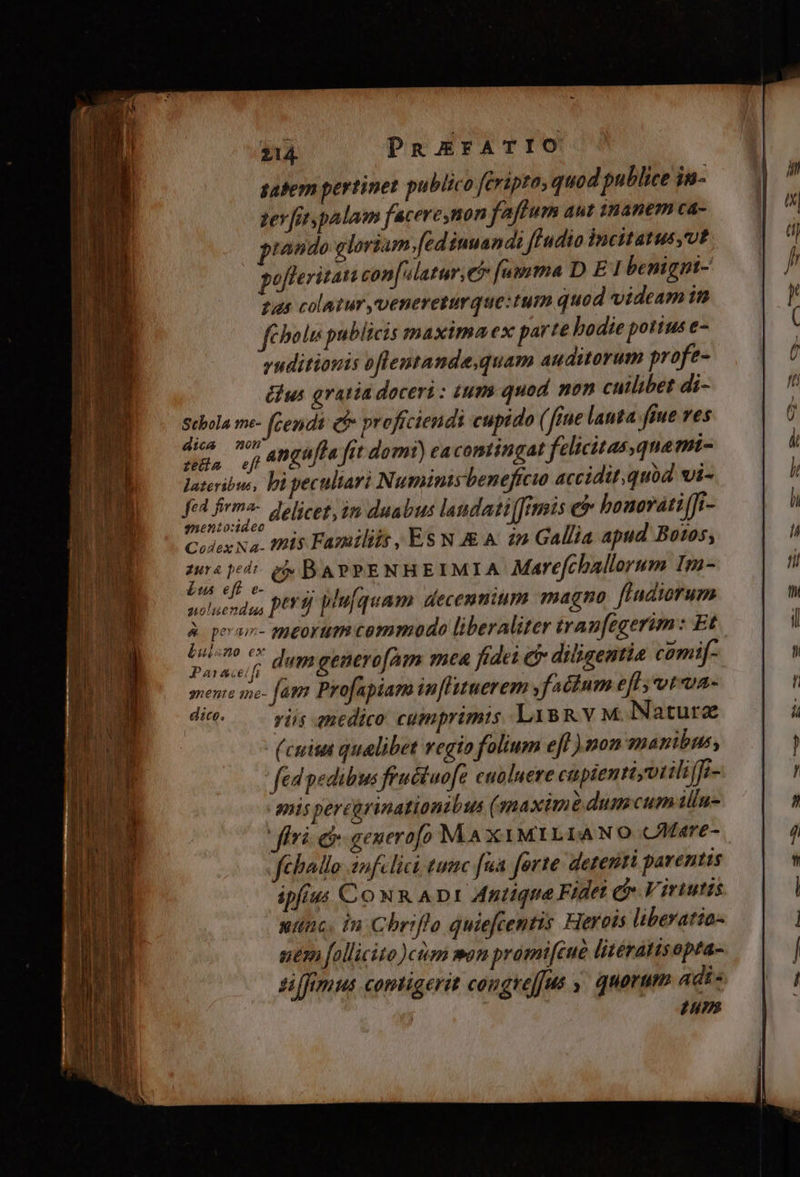 hostem  — E - E E bs 214. PREFATIO satem pertinet publico fcripta, quod publice in- zer [itypalam faceresnon faftum aut inanem ca- tando gloriam.fed inuandi fludio Incitatus,Ut pofteritan con[slatur,e [umma D E 1 benignt- gus colatur vvenereturque:tum quod videam in féholu publicis maximaex parte hodie potius e- yuditionis oflentande,quam auditorum profe- dius gratia doceri: tum quod non catlibet di- Bp me- fcendi e profciendi cupido ( ftue lauta fiue ves emu ep Angafla fit domi) cacomtingat felicitas,qnamt- luteriba, bi pecultari Numinis beneficio accidit; quod vi- f qual delicet, in duabus laudati[fitmis e honoráti[Ji- Colex Na. tis Familiis , Es N &amp;&amp; A: 22 Gallia apud Botos, jd vo £d BarrENHEIMIA Marefchallorum Im- solueridus PUR plufquam decennium magno fladiorum , qeror- meorum commodo liberaliter tran[egerim: Et. eser dumgenerofam mea fidei £f diligentia comif- pene mo- fag Profapiam in[liuerem factum eff votxua- diet viis qnedico cumprimis LisRv M. Naturz (cuit qualibet regio folium eff ) non manibus, fed pedibus feuctuofe cualuere cinpientiyotilifi- mis percürinationtbus ( maxime dum cum illu- fà eb generofo MA x1MILIANO CMare- féballo infelici tum fua forte derenri parentis ipfius Co NR ADI Antiqua Fidet C Virtutis uunc. in Chriflo quiefcentis Hereis liberatio uem follicito)cim mon pramifeue litératisopta- suffmus contigerit congrej|us ,. quorum Adi« um