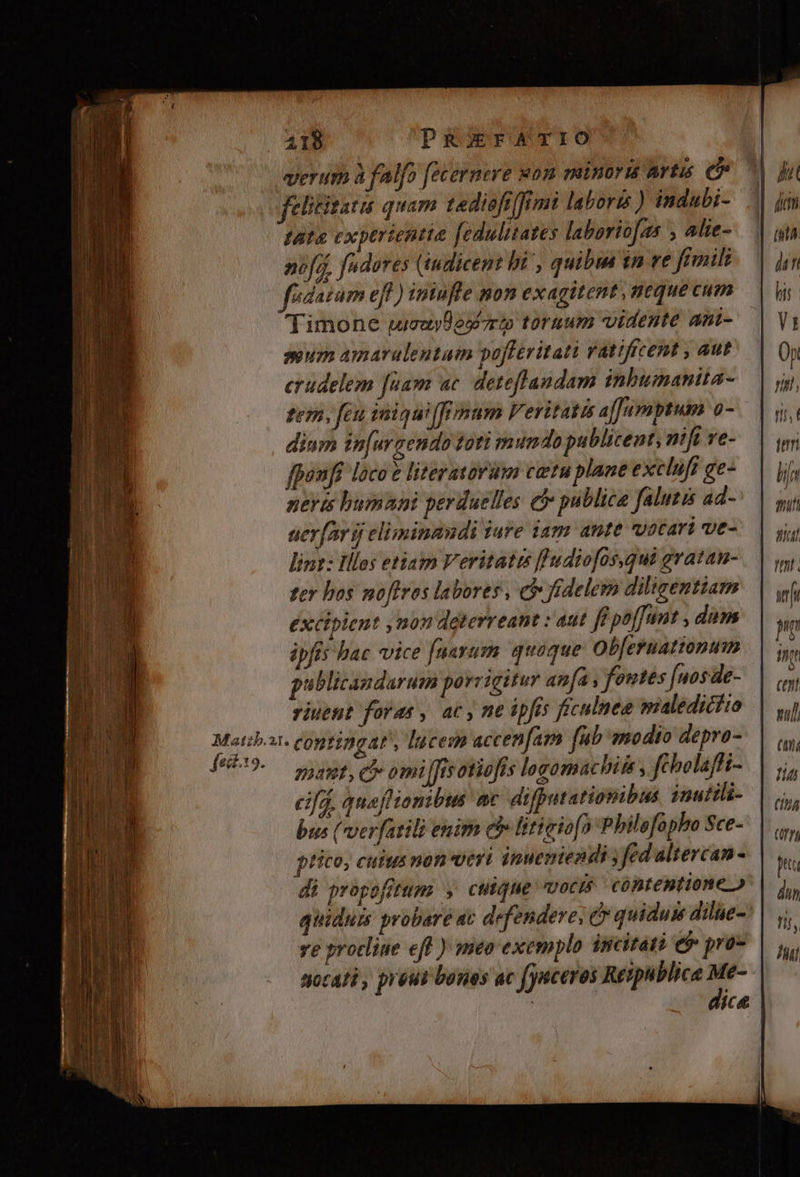 4218 PREFATIO | verur à falfo [ecernere won minors artis e | felitisatu quam tediofi [fimi laboris) indubi- | tate exptrientie fedulitates laborio[zs , alie- nifi, fudures (iudicent hi , quibm tn ve fimili fédatum eff ) iniufle mon exagitent neque cum Timone wieuyDesrup tornum vidente ani- sum amarulentum pofferitati Vatifrcent , aut erudelem [uam ac. deteflandam inbumanita- tem, feu imiqui(frimum Veritatis afJumptum 0- dium in[urgendo toti mumdo publicent, nift ve- fponfi loco? literatorum cetu plane excluft ge- nerts humani perduelles eb publica falutis ad- aer[or jj eliminandi iure iam ante vocari ve- lint: lllos etiam Veritatrs fludiofos,qui gratan- eif.19. à b Ar Joe feit guatet, c omi [fisotiofis logomachiss , fcholaffi- cif quafHionibis ac difputationibus inuttli- bus ( ver[atili enirn ehe litieio[) P bilofapho Sce- ptico, cutus mon veri inuemiendi ; fed altercan- di propofitum y, cutque motis cóntemtione quidui probare ac defendere, c quidum dilie-: ve protliue eff ) meo exemplo incitati 6$ pras socali, peut boues ac faceres Reipublicae s ; jce (f), pu dun fif, ^l