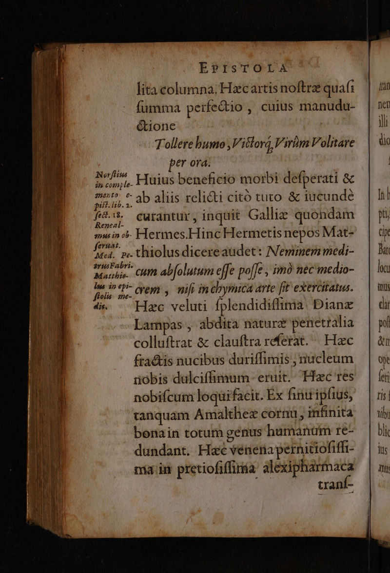 EPISTOLA lita columna; Hzcartis noftre quafi fümma perfe&amp;io , cuius manudu- é&amp;tione Tollere bumo ,Vitlora Virüm Volitare | er orá. of Huius beneficio morbi defperati &amp; án comple- EU. ab aliis relicti citó tuto. &amp; iucunde f&amp;:$ curantur, inquit Galliz quondam Reneal- ; ; muin i» Hermes.Hinc Hermetis nepos Mat- feruat. ' ; , tel. pe. thiolus dicere audet: Neminem medi- Fabri. ! | : Manis. CHI abfolutum effe poffe ; imó nec medio- a d rem , nifi in chymica arte [it exercitatus. 4. — Hzc veluti fplendidiffima: Dianz Lampas , abdita nature penetralia colluftrat &amp; clauftra referat. ^. Haec fra&amp;is nucibus duriffimis ; nucleum üóbis dulciffimum - eruit... Hic res nobifcum loquifacit. Ex finuipfius, tanquam Amalthez cornu, infinita bonain totum genus humanüm re- dundant. Hc vénena perniciofiffi- nia in pretiofiffiria: alexipharmaca tranti-