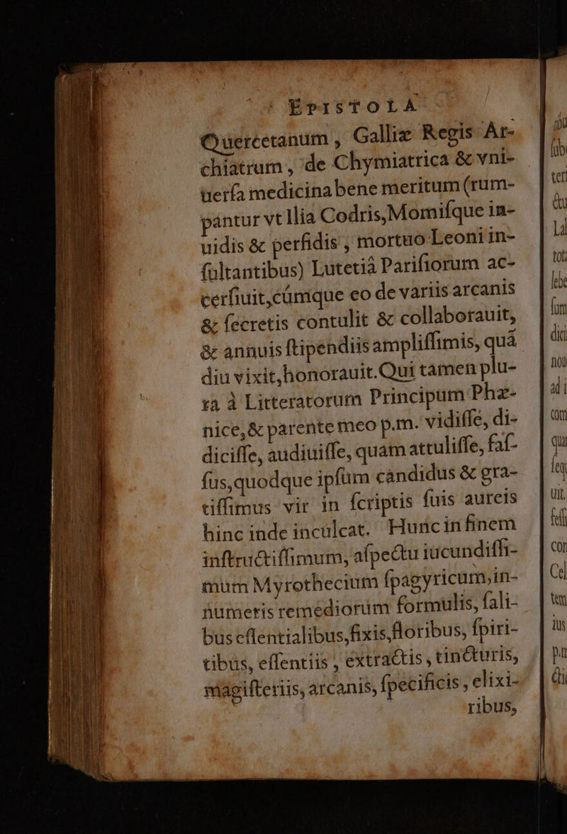| ÉvPISTOLAÀ OQ uercetanum , Galliz. Regis Ár- chiatrum , 'de Chymiatrica &amp; vni- | terfa medicina bene meritum (rum- ;'antur vt lia Codris,Momifque in- uidis &amp; perfidis , mortuo Leoniin- fültantibus) Lutetià Parifiorum ac- cerfiuit,cümque eo de variis arcanis &amp; fecretis contulit &amp; collaborauit, &amp; annuis ftipendiis ampliffimis, quá diu vixit,honorauit.Qut tamen plu- £3 à Litteratorum Principum Phz- nice,&amp; parente meo p.m. vidiffe, di- diciffe, audiuiffe, quam atculiffe, faf- fus,quodque ipfum candidus &amp; gra- tiffimus vir in fcriptis fuis aureis hinc inde inculcat. Hurcinfinem inftructiffimum, afpectu iücundifh- mum Myrothecium ípagyricum,in- üiumeris remediorim formulis, fali- bus cflentialibus fixis, foribus, fpiri- tibus, effentiis , extractis , cin&amp;uris, magifteriis, arcanis, ípecificis , elixi- ! ribus,