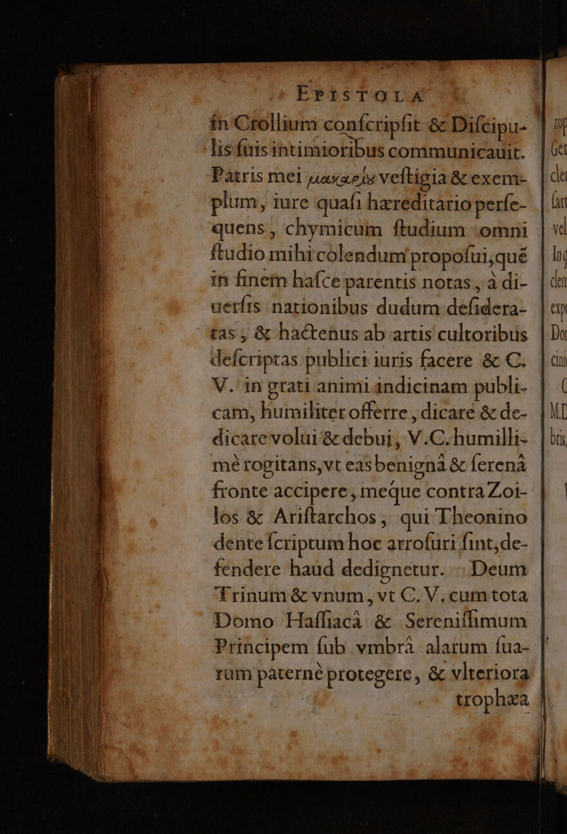 ErrsTOorA ín Crollium confcriphit &amp; Diícipu- | lis fuis intimioribus communicauit. | Patris mel uasxe)v veftigia &amp; exem- plum, iure quafi hereditario períc- quens, chymicum ftudium -omni ftudio mihi colendum propofui,qué in finetn hafce parentis notas , à di- uerírs nationibus dudum defidera- tas , &amp; hactenus ab artis cultoribus defcriptas publici iuris facere &amp; C. V.'in grati animi indicinam publi- cam, humiliter offerre , dicare &amp; de- dicare volui &amp; debui, V.C. humilli- mé rogitans,vt easbenignà &amp; ferenà | fronte accipere , meque contra Zoi- : los &amp; Ariftarchos, qui Theonino dente Ícriptum hoc arrofuri fint, de- fendere haud dedignetur. Deum Trinum &amp; vnum, vt C. V, cum tota Domo Haffiacà &amp;. Serenitlimum Principem fub vmbrà. alarum íua- rum paterné protegere , &amp; vlteriora | : trophza |