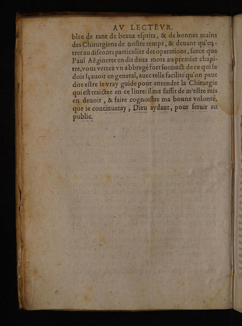 é TN 1e. TÉS Hit PAM rs à: NE. y ” os. | | PT | NL CARRE à ;.. EX È 2 Y D EP ü Et ( ER | FU ÿ; ] WE CAC d (URREUE Pa Ÿ . E | PI 1784 4 | EE de és “ di chan Tite js sl 4 di x jé a) 4 bé sd » i f : À LES PARLE PONS DL a DR ui 4 ere 5 | Lie je : cl TR tu px TRS y V4 » nn PR ANU LECTEUR | ÿ age tant de beaux cfprits, &amp; debonnes mains | desChirurgiens de noftretemps, &amp; deuant qu'en- _ {| : treraudifcours particulier desoperations,furce que À DE : Paul Aéginetteen dit deux mots aupremier chapi- 4 | tre,vous verrez vnabbreséforrfucané decequile {} doit fçauoir en general, auectellefacilitequ'on peut 4 dire eftre lewray guide pour entendre la Chirurgie quicftrraiétee en ce liure:ilme fufitdem'eftremis en deuoir , &amp; faire cognoiftre ma bonne volonté, que ie continuera , Dieu aydant, pour feruir au public. | | Lo SR CT |
