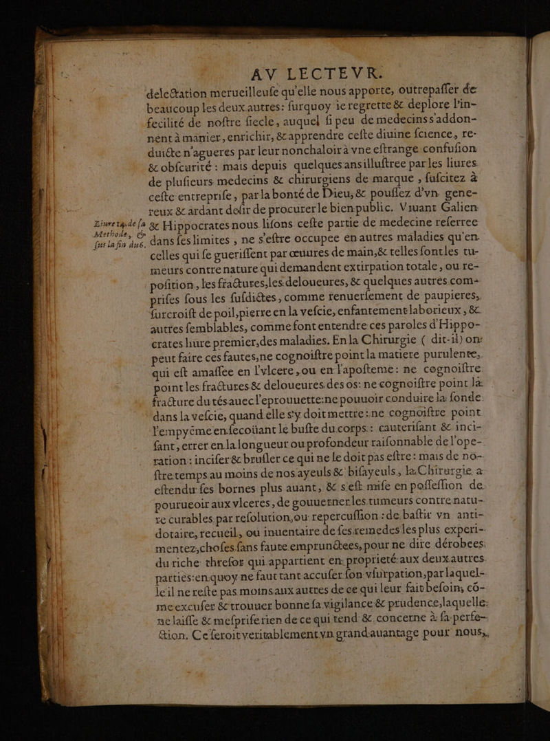 deletation merucilleufe qu'elle nous apporte, outrepaffer de beaucoup les deuxautres: furquoy 1e regrette èt deplore lin- fecilité de noftre fiecle, auquel fi peu demedecinss addon- nent à manier,enrichir, &amp; apprendre celte diuine fcience, re- duiéte n’agueres par leurnonchaloir à vne eftrange confufion 8e obfcurité : mais depuis quelquesansilluftree parles liures de plufieurs medecins &amp; chirurgiens de marque , fufcitez à cefte entreprife, parla bonté de Dieu, &amp; pouflez d'vn gene- reux &amp; ardant defir de procurerle bienpublic. Viuant Galien et ni : &amp; Hippocrates nous. lifons cefte partie de medecine referree Cas la fin ne dansfeslimites , ne s'eftre occupee enautres maladies qu'en celles qui fe gueriffent par œuures de main,ëc telles fontles tu- meurs contre nature qui demandent extirpation totale, ou re- oftion., les fraures,les.deloueures, &amp; quelques autres.com+ prifes fous les fufdiétes, comine renuerfement de paupieres.. furcroift de poil,pierreen la vefcie, enfantementlaborieux , 8 auttes femblables, commefont entendre ces paroles d'Hippo- crates hure premier,des maladies. Enla Chirurgie ( dit-1l) on: peut faire ces fautes,ne cognoiftre point la matiere purulente.. ui eft amafiee en l'vlcere ,ou en l'apofteme: ne cognoifire. ointles fractures &amp; deloueures des os: ne cognoiftre point la fracture dutésauec l’eprouuette:ne pouuoir conduire ia fonde dans la vefcie, quandelle sy doitmettre:ne cognaiftre point l'empyéme en.fecoüant le bufte du corps: cauterifant &amp; inci- fant,errerenlalongueurou profondeur raifonnable del'ope- ration: incifer &amp; brufler ce qui ne Le doit pas eftre: mais de no- ftre temps au moins de nos ayeuls &amp; bifayeuls, la Chirurgie à eftendu fes bornes plus auant, &amp; seft nufe en poffeffion de pourueoir aux vlceres, de souuernerles tumeurs contrenatu- re curables.par refolution,ou repercufhon :de baftir vn anti- dotaire, recueil, où inuentaire de fesremedes les plus experi- mentez,chofes fans faute emprunékees, pour ne dire dérobees: du riche threfor qui appartient en: proprieté-aux denxautres parties:en.quoy ne faut tant accufer {on vlurpation,parlaquel- le il ne refte pas moinsaux autres de ce qui leur faitbefoin; co- meexcufer &amp;trouuer bonne fa vigilance &amp; prudence.laquelle. ne laïffe 8 mefprife rien de ce qui tend &amp; concerne à: fa-perfe- &amp;ion. Ceferoitveritablementvn grandauantage pour nous,,