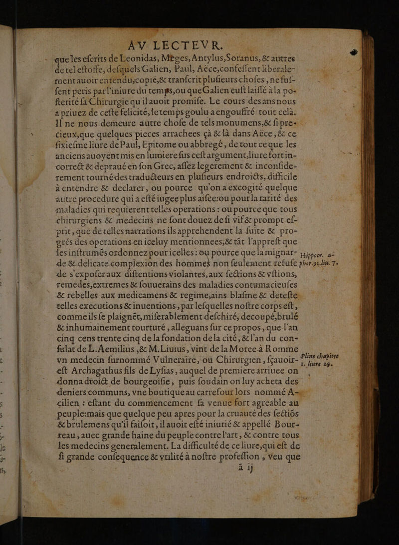 PR LE Sur ite RES ee AV LECTEVR. de teleftoife, defquels Gakien, Paul, Aëce,confeffent kberale- mentauoir entendu;copié,&amp; tranfcrit plufieurschofes , ne fuf- fent peris par l'iniure du temgs,ou queGalien euft laflé àla po- fterité fa Chirurgiequ ilauoit promife. Le cours desansnous a priuez de cefte felicité,letemps gouluaengouffré tout celà. 11 ne nous demeure autre chofe de telsmonumens,8c fipre- fixiefme liure de Paul, Epitome ouabbregé, de tout ce que les anciensauoyent mis en lumuerefus ceftargument,liure fortin- correét &amp; depraué en fon Grec, affez legerement &amp; inconfide- rementtournédestraduéteurs en plufieurs endroits, difficile à entendre &amp; declarer, ou pource qu'onaexcogité quelque autre procedure qui a eftéiugee plus aifee:ou pourlararité des maladies qui requierenttellès operations : ou pourceque tous chirurgiens &amp; medecins ne font douez defi vif&amp; prompt ef- prit, que detelles nasrations ils apprehendent la fuite &amp; pro- grés des operations eniceluy mentionnees,&amp; tât l'appreft que les inftrumés ordonnez pour icelles : ou pource que la mignar- Hippocr. a- de s'expoferaux diftentions violantes, aux feétions &amp;vitions, remedes,extremes &amp; fouuerains des maladies contumacieufes &amp;c rebelles aux medicamens&amp; regime,ains blafme &amp; detelte telles executions &amp;inuentions, par lefquelles noftre corpseft, commeils fe plaignét,miferablement defchiré, decoupé,brulé &amp;inhumainement tourturé , alleguans fur ce propos, que l'an cinq cens trente cinq de la fondation dela cité, &amp; l'an du con- fulat de L.Aemilius ,8: M.Liuius, vint de laMoree.a Romme vn medecin furnommé Vulneraire, ou Chirurgien, fçauoir- eft Archagathus fils de Lyfias , auquel de prémierearriuee on donna dtoi&amp; de bourgeoifie, puis foudain on luy acheta des Pline chapitre I. linre 29° Ê cilien : eftant du commencement fa venue fort agreable au peuple:mais que quelque peu apres pour la cruauté des feétiôs &amp;brulemens qu'il faifoit, ilauoit efté iniurié &amp; appellé Bour- reau,auec grande haine du peuple contre l'art, &amp; contre tous les medecins generalement. La difficulté de celiure,quieft de ä j