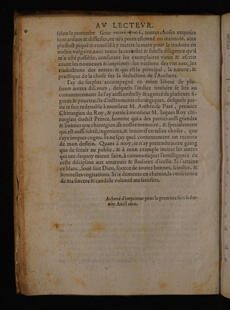 Fo à % de à D \ 7 Fe ' LA 24 « * A Eee EEE + 2 * : ERA na ddr and SP enr en mm gr 0 ÈS Be. Se nus Cu à pe SALE dt DUA M EE CM EEVINS felonleprouerbe Grec zaarè m@ranà, toutes chofes exquifes. fonrardues &amp; difficiles,nem'a point eftonné ou intimidé, ains pluftoit piqué &amp;reueilléà y mettre la main pour le traduire en noftre vulgaireauec toute la curmfité &amp; fidelle diligence qu’il m'a efté poflible, conferant les exemplaires vieux &amp; efcrits auant les nouueaux &amp; imprimés: les verfions des vns auec les tradudions des autres: &amp; qui éftle principal , la nature, &amp; l'ay de furplus accompagné ce mien labeur de plu- feurs auttes difcours , defqueis l'indice titulaire fe lira au commencement Je l'ay aufliembelly &amp;agencéde plufeurs f- gures &amp; pourtraiéts d'inftruments chiruroiques, defquels par- tie 1e fuis redeuable à monfieur M. Ambroife Paré, premier Chirurgien du Roy, &amp; partieà monfieur M. Taques Roy chi- surgien dudiét Prince, homme quia des parties aufli grandes &amp; bonnes que chirurgien denoftrememoire, &amp; fpecialement “qui eft auf fubtil,ingenieux,ë8c inuentifentelles chofes ; que faye onques cognu. le ne fçay quel contentement on receura de mon deflein. Quant à moy,ienay pretenduautre gaing que de feruir au public, &amp; à mon exemple inciter les autres ce blanc , loué foit Dieu, fource de toutes bonnes, fainétes, 8x Honneftes cogitations. Siie demeure en chemin;la cenfcience de ma fincere &amp; candide volonté mefatisfera. mier Auril 1610,
