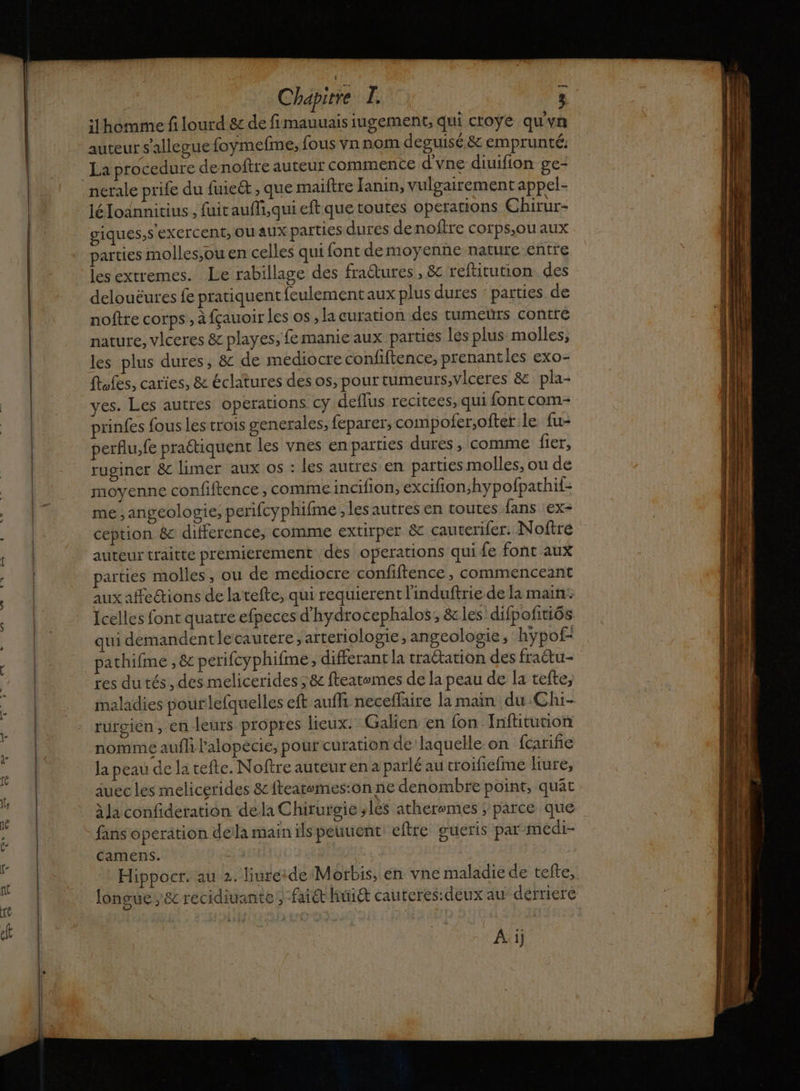 oo ilhomime f lourd 8c de fimauuais iugement, qui croye qu'yn auteur s'allegue foymefme, fous vn nom deguisé &amp; emprunté: La procedure denoftre auteur commence d'vne diuifion ge- nérale prife du fuie&amp;t , que maiftre Janin, vulgairement appel- léloannitius , fuit aufi,qui eft que toutes operaons Chirur- giques,s exercent, OU AUX parties durées denoître corps,ou aux parties molles,ou en celles qui font demoyenne nature entre les extremes. Le rabillage des fractures, &amp; reftitution des delouëures fe pratiquent feulementaux plus dures : parties de noftre corps , à fçauoir les os, la curation des tumetürs contté nature, vlceres &amp; playes, femanie aux parties lés plus molles, les plus dures, &amp; de mediocre confiftence, prenantles exo- Îles, caries, &amp; éclatures desos, pour tumeurs, vlceres &amp; pla- es. Les autres operations cy deflus recitees, qui font com piinfes fous les trois gencrales, feparer, compofer,oftet le fu- perflu,fe praétiquent les vnes enparties dures, comme fier, ruginer &amp; limer aux os : les autres en parties molles, ou de moyenne confiftence , commeincifion, excifion,hypofpathif- me ,angeologie, perifcyphifme ,lesautres en toutes fans ex- ception &amp; difference, comme extirper &amp; cauterifer. Noftré auteur traitte premierement des operations qui fe font aux parties molles, ou de mediocre confiftence, commenceant aux affections de latefte, qui requierent l'induftrie de la main: Icelles font quatre efpeces d’hydrocephalos, &amp; les difpofitiôs qui demandentlecautere, arteriologie, angeologie, hypof- pathifime , &amp; perifcyphifme, différant la tractation des fra@tu- res dutés , des melicerides ;&amp; fteatwmes de la peau de la tefte, maladies pourlefquelles eft auffi neceffaire la main du Chi- rurgien, en leurs propres lieux: Gaken en {on Inftitution nomme aufh lalopecie, pour curation de laquelle on fcarifñe la peau de la tefte. Noftre auteur en a parlé au croifiefme liure, auec les melicerides &amp;ftearemes:on ne denombre point, quät à Ja confideration dela Chirurgie ;lés atheremes ; parce que fans operation della main ils peuuent eftre gueris par medi- Camens. | Hippocr. au 2. liureide Morbis, en vne maladie de tefte, longue ,&amp;c recidiuante ; faiét huit cauteres:deux au dérriere A ij