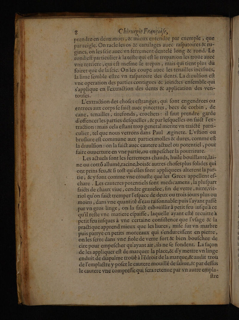 rendre en déuxmots ;&amp; mieux entendre par exemple ; que parreigle, Onracleles os &amp; cartilagés auec rafpatoires &amp; ru- rondeft particulier à lateftequi eft le trepañ:on les troüe auec vne terriere , qui eft mefmé le trepan, mais quitientplus du foiretque de lafcie. On les coupe auec les ténailles inCifiues, la lime femble eftre vn rafpatoire des dents. La diuulfion eft yne operation des parties contigues &amp;'ioinétes enfémble qui s'applique en l’extraétion des dents &amp; application des -ven- toufes. | | L'extraŒion des chofes eftranges, qui font engendrees ou entrées aux corps fe faiét auec pincettes, becs de corbin, de cane, tenailles, tirefonds, crochets: il faut prendre garde d'offencer les parties defquélles , &amp; par lefquelles on faié l'ex- traction : mais cela eftant trop general merite vn traiété parti- culier, tel que nous verrons dans Paul Æginete. L'vftion ou bruflure eft commune aux parties molles &amp; dures, comme eft la diuulfion : on la faiét auec cautere aétuel ou potentiel ; pour faire ouuerture en vne partie;ou empefcher la pourriture. Les actuels font les ferremens chauds, huile bouillante,lai- ne ou cottÔ allumé;racine,bois&amp; autres chofesplus folides qui ont prins feu,&amp; fi toft qu'elles font appliquees alterent la par üe, &amp;y font comme vne croufte que les Grecs appellent ef- chare . Les cauteres potentiels font medicamens , la plufpart faiéts de chaux viue, cendre grauelee, fin de vetre , nitre,vit- riol qu’on faiét tremper l'efpace de deux ou trois ours plusou moins , dans vne quantité d’eau raifonnable:puis l'ayant pañlé Jpar Vn gros linge, on la faict esbouïllir à petit feu iufgu'à ce qu'ilreite vne matiere efpaïfle, laquelle ayant efté recuitte x petit feuiufques à vne certaine confiftence que l'vfage &amp; la praétique apprend mieux que les liures ; mule fur vn marbre puis party en petits morceaux qui s'endurciflent en pierre, on les ferre dans vne fiole de verre fort &amp; bien boufchee de cire pour empefcher qu'ayant air ,ilsnefe fondent. La façon de les appliquer eft de marquer la place,ë&amp;c d'y mettre vn linge enduit de diapalme troûé à l'Edroit de la marque;&amp; audit trou de l'emplaftre y-pofer le cautere mouillé de faliue,8c par deflus le cautere vne comprèffe qui fera retenue par vnautre empla- ftre DE En er ER — | ED, 2 ne D le AE