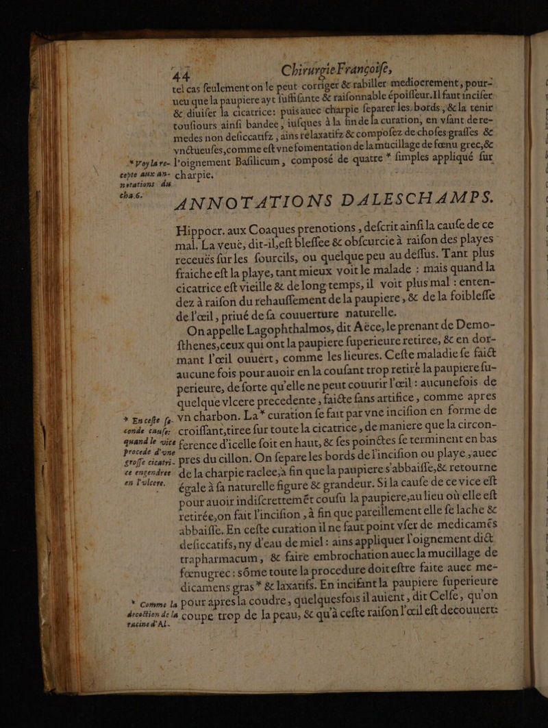 | tel cas feulement on le peut cofriger &amp; rabiller mediocrement, pour- ueu que la paupiere ayt junte &amp; raifonnable époifleur.Il fant incifer &amp; diuifer Ê cicatrice: puis auec charpie Ha les: bords ; &amp; la tenir touflours ainfi bandeé ; iufques à la findela curation, en vfant dere- medes non deficcanfz , ains télaxatifz &amp; compofez de cho fesgrafles &amp; vnctueufes,comme eftvnefomentation de lamücillage de fœnu grec,&amp; ( \ *poylare- l’oignement Balilicum , composé de quatre * fimples appliqué fur AI cebte aUx 4h- charpie, R À Il | notations dis ; LL cha.6. ; 2 | ANNOTATIONS DALESCHAMPS. | 11 1 LE Hippocr. aux Coaques prenotions ; defcritainfila caufe de ce ci) | 14 receuës furles fourcils, ou quelque peu au déffus. Tant plus À qi k fraiche eft la playe, tant mieux voit le malade : mais quand la ‘|| ! | cicatrice eft vieille &amp; delongtemps, il voit plusmal : enten- A || A dez à raifon du rehauffement dela paupiere, &amp; de la foibleffe de l'œil , priué de à couuerture naturelle. Onappelle Lagophthalmos, dit Aëce, le prenant de Demo- fthenes,ceux qui ont la paupiere fuperieure retiree, &amp; en dot- mant l'œil ouuert, comme leslieures. Cefte maladie fe fait aucuné fois pour auoir en la coufant trop retire la paupierefu- perieure, de forte qu’elle ne peut couurir l'œil : aucunefois de E Al quelque vlcere precedente ; fucte fans artifice, comme apres EL LE * Encefle fe. VA charbon. La* curation fe fait par vne incifion en forme de ALU conde canfe croiffant,tiree fur toute la cicatrice, de maniere que la circon- Le | quand le vice ference d'icelle foit en haut, &amp; fes poinètes {e terminent en bas À il | àbbaifle. En celte curation ilne faut point vfer de medicamés 4 M _ deficcarifs, ny d'eau de miel: ains appliquer l'oignement diét FO trapharmacum, &amp;c faire embrochationauec la mucillage de _ fœnugrec:sôme toute la procedure doiteftre faite auec me- dicamens gras * &amp; laxatifs. En incifant la paupiere fuperieure * comme ls poux apres la coudre, quelquesfois ilauient, dit Celfe, quon decoition de la ST QE A de 21 ? pt x baous COUPÉE de la peau, &amp;c qu'à cefte raifon l’ocil eft decouuert: EI pe Ê 1 ji Pie à à pres du cillon. On fepareles bords déj'incifion ou playe ,auec 4 k; Ma de la charpie raclee.à fin que la paupiere s'abbaifie,8 retourne EU 1 égale à fa naturelle figuré &amp; grandeur. Si la caufe de ce vice eft A pour auoirindifcrettemét coufu la paupiere,au lieu où elle eft