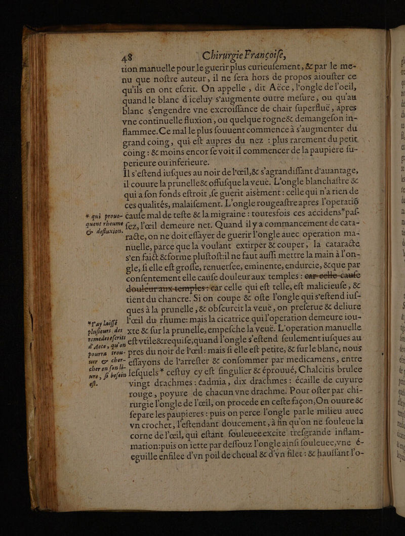 tion manuelle pour le guerir plus curieufement, &amp; par le me- nu que noftre auteur, il ne fera hors de propos aioufter ce ils en ont efcrit. On appelle , dit Aëce, l'ongle de l'oeil, quand le blanc d'iceluy s’augmente outre méfure, où qu'au blanc s’engendre vne excroiflance de chair fuperfué , apres vne continuelle fluxion , ou quelque rogneër demangefon in- flammee.Ce mal le plus fouuentcommence à s'augimenter du grand coins, qui eft aupres du nez : plus rarement du petit coing : &amp; moins encor fe voit il commencer de la paupiére fu- perieure ou inferieure. Il s'eftend iufques au noir de Pœil,&amp; s’agrandiffant d'auantage, il couure la prunelleëc offufque la veue. L'ongle blanchaftre 8c qui a fon fonds eftroit fe suerit aisément: cellequinarien de ces qualités, malaifement. L'ongle rougeaftreapres l'operatiô # qui prouo- caufe mal de tefte &amp;c la migraine : toutesfois ces accidens”*pal- a {ez, l'œil demeure net. Quand ily acommancement de cata- racte, on ne doit effayer de guerir l'ongle auec operation ma- nuelle, parce que la voulant extirpér &amp; couper, fa Catiracte s’en faict &amp;forme pluftoft:il ne faut aufli mettre la main à l'on- gle, fi elle eft groffe, renuetfee, eminente,;endurcie, 8&amp;que par confentement elle caufe douleuraux temples: car-eekHe-caufe doulenrametemptes-ear celle qui eft telle, eft malicieufe , &amp; tient du chancre. Sion coupe &amp; ofte l'ongle quis’eftend iuf- ues à la prunelle , &amp; obfcurcit la veuë ,on preferue &amp; deliure «payé Poil du rhume: mais la cicatrice qui l’operation demeure iou- slufeurs des xte &amp; fur la prunelle, empefche la veuë. L'o peration manuelle ns ce eftvtile&amp;requife;quand longle s'eftend feulementiufques au sourrs trou pres du noir de Pœil: maïs fi elle eft petite, &amp; fur le blanc, nous ner @ cher- ffavons de l’arrefter &amp; confommer par medicamens, entre cher en [en li- 4 mn LE mure, fi befoin Jefquels* ceftuy cy eft fingulier &amp; éprouué, Chalcitis brulee ef. vingt drachmes : éadmia, dix drachmes : écaille de cuyure rouge ; pOyUIe de chacun vne drachme. Pour ofter par chi- rurgie l'ongle de l'œil, on procede en ceftefaçon,On ouureë fepare les paupieres : puis on perce longle parle milieu auec vn crochet, L'eftendant doucement, à fin qu'on n€ fouleue la corne de l'œil, qui eftant fouleueeexcite trefgrande inflam- mation:puis on iette par deffouz l'ongle ainfifouleuce;vne é- eguille enfilec d'vn poil de cheual 8 d'vn filet : &amp; hauffant l'o- à Last 2 > ? PRES £ us D» LD Drug =: : = < Fu £ << < È = ne = } ES en. — |