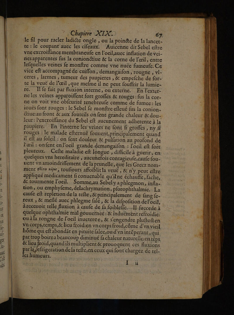 le fil pour racler ladiéte ongle , ou la poinéte de Ia lancet- te : le coupant auec les cifeaux. Auicenne dit Sebel eftre vne excroiffance membraneufe en l'oeilauec inflation de vei- nes apparentes fus la conionctiue &amp; la corne de l'œil, entre lefquelles veines fe monftre comme vne nuëe fumeufe. Ce vice eft accompagné de cuiflon, demangaifon , rougne , vl- ceres , larmes , tumeur des paupieres , &amp; empefche de for- te la veué de l'œil ,que mefme il ne peut fouffrir la lumie- re. Ilfe fait par fuxion interne, ouextetne. En l'exter- ne les veines apparoiffent fort grofles &amp; rouges : fus la cor- ne on voit vne obfcurité renebreufe comme de fumee: les ioucs font rouges : le Sebel fe monftre efleué fus la conion- étiue:au front &amp; aux fourcils on fent grande chaleur &amp; dou- leur: l'excroiffance du Sebel eft aucunement adherente à la paupiere. En interne les veines ne font fi grofles , ny fi rouges : le malade efternué fouuent,principalement quand il eft au foleil : on {ent douleur &amp;c pulfation au profond de l'œil : onfent en l'oeil grande demangaifon : l'oeil eft fort pleureux. Cefte maladie eft longue ; difficile à guerir, en quelques vns hereditaire ; aucunefois contagieufe,caufe fou- uent vn amoindrifiement de là prunelle, que les Grecz nom- ment few xômr, toufiours affoiblit la veuë , &amp; n’y peut eftre appliqué medicament fi conuenable qu'ilne échauffe ; fiche, &amp; tourmente l'oeil... Somme.au Sebely a phlemon, infa- tion, ou emphyfeme, delachrymation, pforophthalmie. La caufe eft repletion dela tefte, &amp;principalement de fang {e- reux , &amp; méilé auec phlegme falé , &amp; la difpofition de l'oeil, àreceuoir telle fluxion à caufe de {a foiblefle.…1] fuccede à quelque ophthalmie mal souuerneé : &amp; induëment refroidie: ou à la rongne de l'oeil inueteree, &amp; s'engendre pluftoften va corps,temps,&amp; lieu froid:en vn corps froid,côme d’vn vieil bôme qui eftabondäten pituite falee,ou d'yvninté perant , qui par trop boirea beaucoup diminué fa chaleur naturelle:en téps. &amp; lieu froid,quandils multiplient &amp; prouoquent ces fluxions Hececreton de la tefte,en ceux qui font chargez de cel. es humeurs. | J où