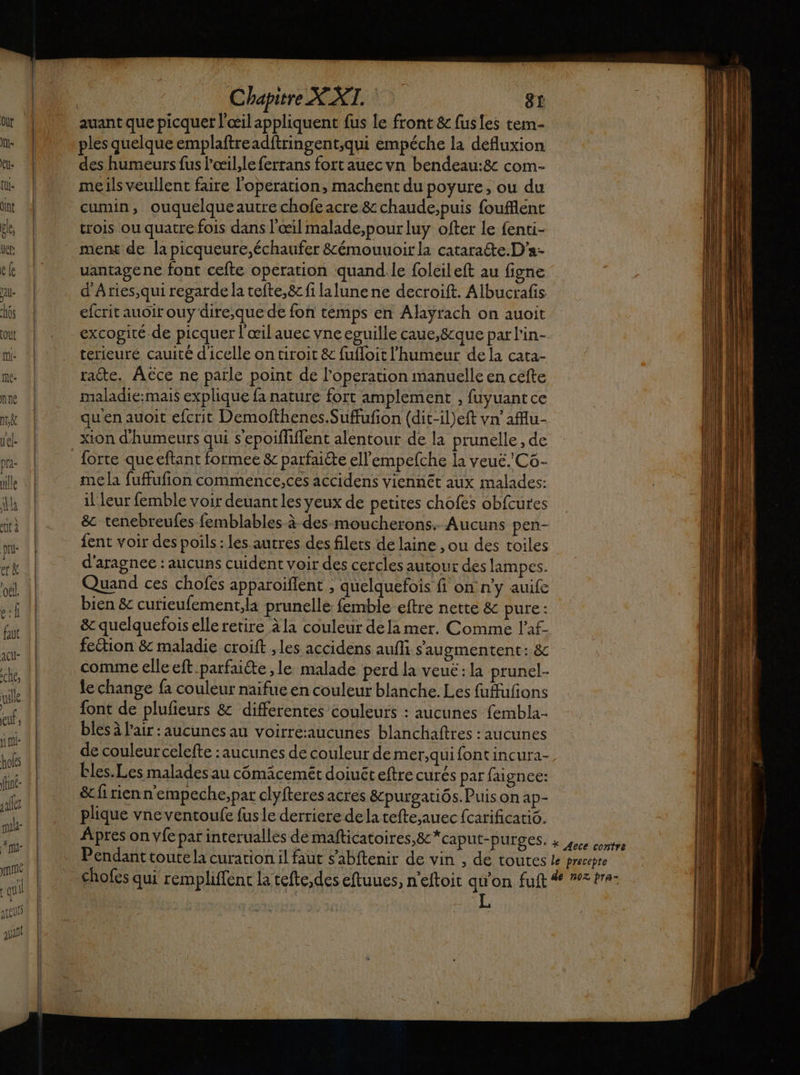Me nine Nik uel- pra- Chapitre XXT. 81 ples quelque emplaftreadftringent;qui empéche la defluxion des humeurs fus l'œil,le ferrans fort auec vn bendeau:&amp; com- cumin, ouquelqueautre chofe acre &amp; chaude,puis foufflent trois ou quatre fois dans l'œil malade,pourluy ofter Le fenti- ment de la picqueure,échaufer &amp;émouuoir la cataraëte.D'a- uantagene font cefte operation quand.le foleileft au figne d'Aries,qui regarde la tefte,&amp; filalune ne decroift. Albucrafis efcrit auoir ouy dire,;que de fon temps en Alayrach on auoit excogiré.de picquer l'œil auec vne eguille caue,8cque par lin- terieuré cauité d'icelle on tiroit &amp; fufloit l'humeur de la cata- racte. Aëce ne patle point de l’operation manuelle en cefte maladié:mais explique fa nature fort amplement , fuyuantce quen auoit efcrit Demofthenes.Suffufion (dit-il)eft vn’aflu- xion d'humeurs qui s'epoifliffent alentour de la prunèlle , de forte queeftant formee &amp; parfaiéte ell’empefche la veué.Cô- me la fuffufion commence,ces accidens viennét aux malades: il leur femble voir deuant les yeux de petites chofes obfcures &amp;c tenebreufes femblables à des moucherons. Aucuns pen- fent voir des poils: les autres des filets de laine , ou des toiles d'aragnee : aucuns cuident voir des cercles autour des lampes. Quand ces chofes apparoiflent , quelquefois fi on n'y auife bien &amp; curieufement,la prunelle: femble eftre nette &amp; pure : &amp; quelquefois elle retire à la couleur dela mer. Comme l'af- feétion &amp; maladie croift , les accidens aufli s'augmentent: &amp; comme elle eft parfaiéte ,le malade perd la veuc:la prunel- le change fa couleur naifue en couleur blanche. Les fufufons font de plufieurs &amp; differentes couleurs : aucunes fembla- bles à l'air : aucunes au voirre:aucunes blanchaftres : aucunes de couleur celefte : aucunes de couleur de mer,qui font incura- bles. Les malades au cômäcemét doiuéteftre curés par faignee: &amp;fi rienn'empeche,par clyfteres acres &amp;purgatiôs. Puis on ap- plique vne ventoufe fus le derriere de la tefte,auec fcarificatio. L