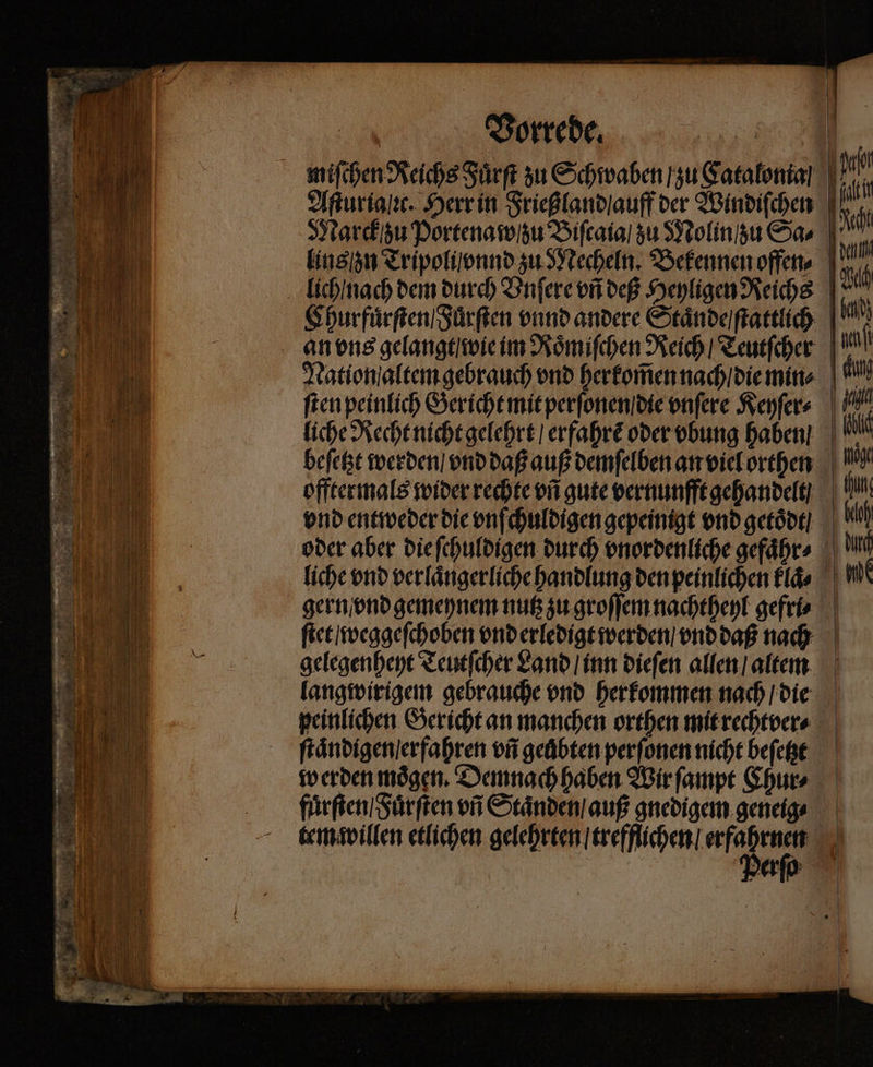 Vorrede. Aſturia ic. Herr in Frießland auff der Windiſchen | Marck zu Portena w / zu Biſcaia / zu Molin / zu Sa⸗ lins n Tripoli vnnd zu Mecheln. Bekennen offen. Churfuͤrſten / Fürſten vnnd andere Staͤnde / ſtattlich an ons gelangt wie im Roͤmiſchen Reich / Teutſcher Nation altem gebrauch vnd herkom̃en nach / die min⸗ liche Recht nicht gelehrt / erfahrẽ oder vbung haben beſetzt werden / vnd daß auß demſelben an viel orthen offtermals wider rechte vñ gute vernunfft gehandelt vnd entweder die vnſchuldigen gepeinigt vnd getoͤdt / oder aber die ſchuldigen durch vnordenliche gefaͤhr⸗ liche vnd verlaͤngerliche handlung den peinlichen klaͤ⸗ gern vnd gemeynem nutz zu groſſem nachtheyl gefri⸗ ſtet / weggeſchoben vnd erledigt werden / vnd daß nach gelegenheyt Teutſcher Land / inn dieſen allen / altem langwirigem gebrauche vnd herkommen nach / die peinlichen Gericht an manchen orthen mit rechtver⸗ ſtaͤndigen / erfahren vñ geuͤbten perſonen nicht beſetzt werden moͤgen. Demnach haben Wir ſampt Chur⸗ fuͤrſten / Fuͤrſten vñ Staͤnden / auß gnedigem geneig⸗ tem willen etlichen gelehrten / trefflichen / e u erp