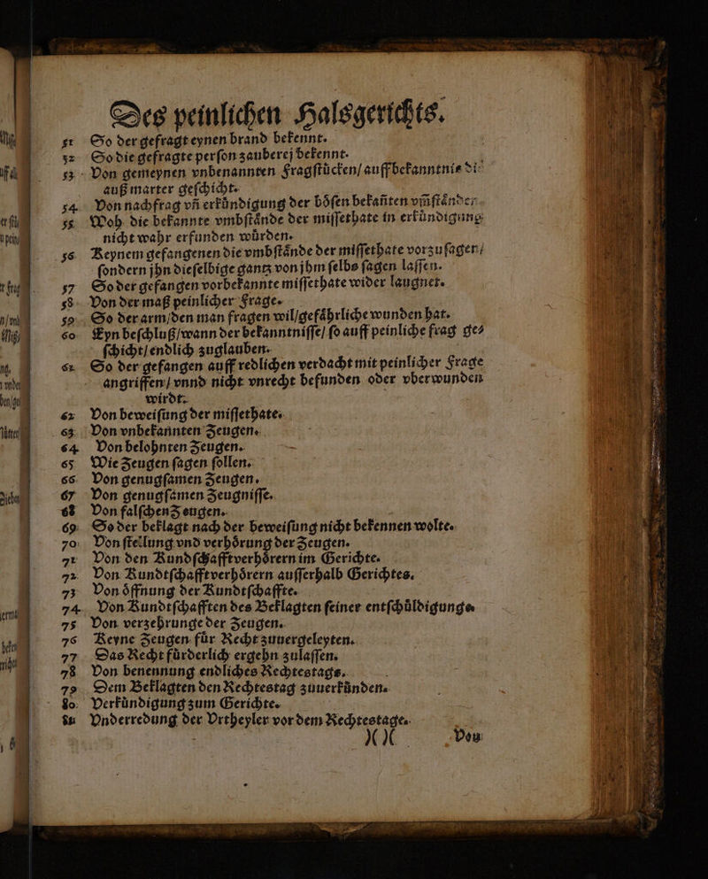 So der gefragt eynen brand bekennt. So die gefragte perſon zauberej bekennt. auß marter geſchicht. Woh die bekannte vmbſtaͤnde der miſſethate in erfündigung nicht wahr erfunden würden. ſondern jhn dieſelbige gantz von jhm ſelbs ſagen loffen. So der gefangen vorbekannte miſſethate wider laugnet. Von der maß peinlicher Frage. | So der arm / den man fragen wil / gefaͤhrliche wunden hat. Eyn beſchluß / wann der bekanntniſſe / ſo auff peinliche frag ge⸗ ſchicht / endlich zuglauben. | So der gefangen auff redlichen verdacht mit peinlicher Frage angriffen / vnnd nicht vnrecht befunden oder vber wunden wirdt. Von beweiſung der miſſethate. Von vnbekannten Zeugen. Von belohnten Zeugen. Wie Zeugen ſagen ſollen. Von genugſamen Zeugen. Von genugſamen Zeugniffe. Von falſchen d eugen. So der beklagt nach der beweiſung nicht bekennen wolte. Von ſtellung vnd verhörung der Zeugen. Von den Bundſchafftverhoͤrern im Gerichte. Von Rundtſchafft verhoͤrern auſſerhalb Gerichtes. Von oͤffnung der Kundtſchaffte. | | Don Bundefhafften des Beklagten feiner entfhüldigunge Von verzehrunge der Zeugen. Reyne Zeugen: für Recht zuuergeleyten. Das Recht fůͤrderlich ergehn zulaſſen. Von benennung endliches Rechtestags. 5 Dem Beklagten den Rechtestag zuuerfünden: Vnderredung der Urtheyler vor dem Rechtestage. | e „ve