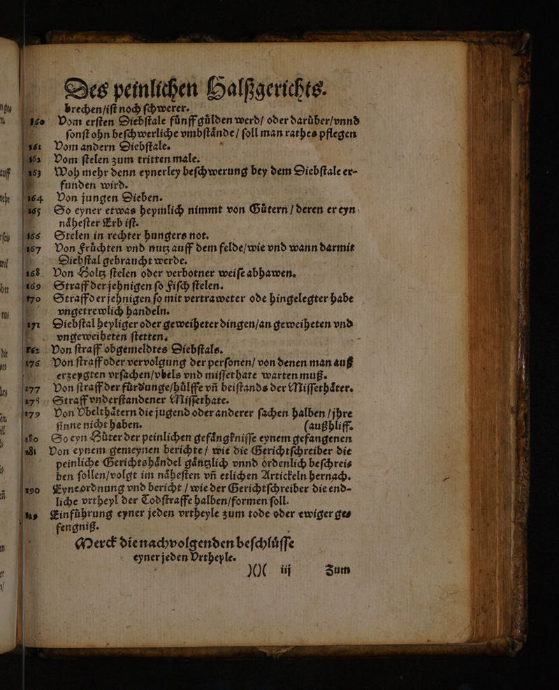 brechen / iſt noch ſchwerer. Vom erſten Diebſtale fůnff gůlden werd / oder darüber / vnnd ſonſt ohn beſchwerliche vmbſtaͤnde / ſoll man rathes pflegen Vom andern Diebſtale. Vom ſtelen zum tritten male. Woh mehr denn epnerley beſchwerung bey dem Siebſtale er⸗ funden wird. Von jungen Sieben. So eyner etwas hepmlich nimmt von Gůtern / deren er eyn naͤheſter Erb iſt. | Stelen in rechter hungers not. s Von Fruͤchten vnd nutz auff dem felde / wie vnd wann darmit Diehſtal gebraucht werde. | Von Holtz ſtelen oder verbotner weiſe abhawen. Straff der jehnigen ſo Fiſch ſtelen. Straff der jehnigen fo mit vertraweter ode hingelegter habe vngetrewlich handeln. Diebſtal heyliger oder geweiheter dingen / an geweiheten vnd vngeweiheten ſtetten. | Von ftraff obgemeldtes Diebſtals. Von ſtraff oder vervolgung der perſonen / von denen man auß erzeygten vrſachen / vbels vnd miſſet hate warten muß. Von ſtraff der fuͤrdunge / huͤlffe vñ beiſtands der Miſſethoͤter. Straff vnderſtandener Miſſethate. Von Obelthaͤtern die jugend oder anderer ſachen halben / jhre ſinne nicht haben. (außhliff. So eyn Hüter der peinlichen gefaͤngkniſſe eynem gefangenen Von eynem gemeynen berichte / wie die Gerichtſchreiber die peinliche Gerichts haͤndel gaͤntzlich vnnd ordenlich beſchrei⸗ ben ſollen / volgt im naͤheſten vñ etlichen Artickeln hernach. Eyne ordnung vnd bericht / wie der Gerichtſchreiber die end⸗ liche vrtheyl der Cod ſtraffe halben / formen foll. Einführung eyner jeden vrtheyle zum tode oder ewiger ges fengniß. x Merck dienachvolgendenbefchiuff eyner jeden Urtheple. |