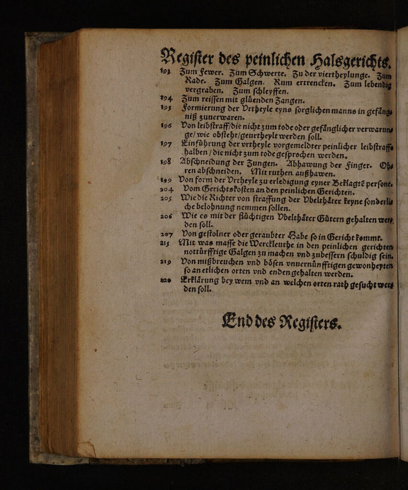 13 Zum Fewer. Zum Schwerte, du der viertheylunge. Sum | Rade. Zum Galgen. Rum ertrencken. Sum lebendig vergraben. Zum ſchleyffen. 8 = 4 Zum reiſſen mit glüenden Zangen. 9 105 Formierung der Urtheyle eyns ſorglichen manns in gefaͤng N! niß zunerwaren. 1 I 198 Don leibſtraff / die nicht z um tode oder gefaͤnglicher verwarung 15 ge / wie obſteht / geurtheylt werden ſoll. u | 197 Kinführung der vrebeple vorgemeldter peinlicher leibſtraffe halben / die nicht zum tode geſprochen werden. 108 Abſchneidung der Zungen. Abhawung der Finger. Oh⸗ ren abſchneiden. Mit ruthen auß hawen. ö „ ‘199 Don form der Urtheyle zu erledigung eyner Beklagtẽ perſone⸗ 204 Dom Gerichts koſten an den peinlichen Gerichten . 205% Wie die Richter von ſtraffung der Vbelthaͤter keyne fonderlis | che belohnung nemmen ſollen. 1 206 Wie 50 iu der fluͤchtigen Obelthaͤter Gütern gehalten wen den ſoll. : f 8 20% Von geſtolner oder geraubter Habe ſo in Gericht kommt. 21 Mit was maſſe die Werckleuthe in den peinlichen gerichten nottürfftige Galgen zu machen vnd zubeſſern ſchuldig fein. 219 Von mißbreuchen vnd boͤſen vnuernuͤnfftigen gewonheypten ſo an etlichen orten vnd enden gehalten werden. m 40 bey wem vnd an welchen orten rath geſucht we en ſoll. - 5 N 22 End des Registers.
