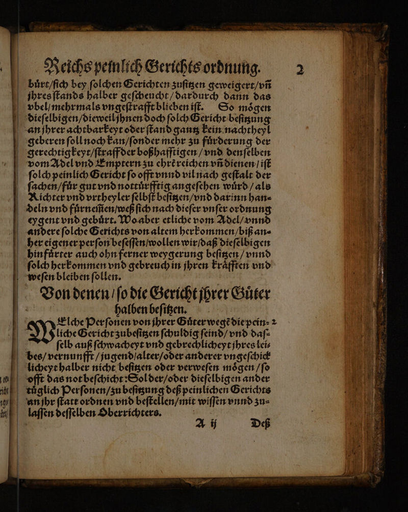 Reichs peinlich Gerichts ordnung. bůrt / ſich bey ſolchen Gerichten zuſitzen geweigert / vñ jhres ſtands halber geſcheucht / dardurch dann das bvbel / mehrmals vngeſtrafft blieben iſt. So mögen dieſelbigen / dieweiljhnen doch ſolch Gericht beſitzung an jhrer achtbarkeyt oder ſtand gantz kein nachtheyl geberen ſoll noch kan / ſonder mehr zu fuͤrderung der gerechtigkeyt / ſtraff der boßhafftigen / vnd denſelben vom Adel vnd Emptern zu ehrẽ reichen vñ dienen / iſt ſolch peinlich Gericht ſo offt vnnd vil nach geſtalt der ſachen / fuͤr gut vnd nottuͤrfftig angeſehen wuͤrd / als Richter vnd vrtheyler ſelbſt beſitzen / vnd darinn han⸗ deln vnd fuͤrneſm̃en / weß ſich nach dieſer vnſer ordnung ey gent vnd gebuͤrt. Wo aber etliche vom Adel / vnnd andere ſolche Gerichts von altem herkommen / biß an⸗ her eigener perſon beſeſſen / wollen wir / daß dieſelbigen hin fuͤrter auch ohn ferner weygerung beſitzen / vnnd ſolch herkommen vnd gebreuch in jhren kraͤfften vnd weſen bleiben ſollen. e Von denen / ſo die Gericht jhrer Guͤter W e halben beſitzen. 0 1 Elche Perſonen von jhrer Guͤter wegẽ die pein⸗ 2 0 Wucher subeftgen ſchuldig ſeind / vnd daſ⸗ ſelb auß ſchwacheyt vnd gebrechlicheyt ihres lei⸗ bes / vernunfft / jugend / alter / oder anderer vngeſchick licheyt halber nicht beſitzen oder verweſen moͤgen / ſo offt das not beſchicht: Sol der / oder dieſelbigen ander tuͤglich Perſonen / zu beſitzung deß peinlichen Gerichts nn ſhr ſtatt ordnen vnd beſtellen / mit wiſſen vnnd zu⸗ laſſen deſſelben Oberrichters. 5 1 A ij Deß