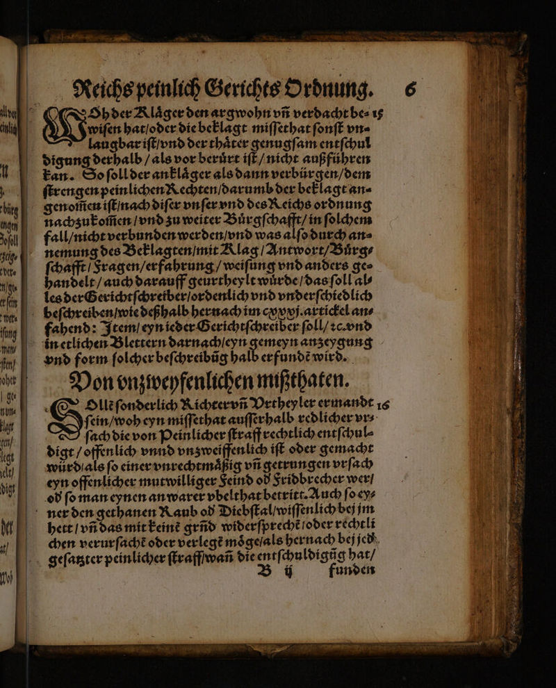 Raeichs peinlich Gerichts Ordnung. 6 | Gebete mie verdacht be⸗ 1s wiſen hat / oder die beklagt miſſethat ſonſt vn⸗ laugbar iſt / vnd der thaͤter genugſam entſchul digung derhalb / als vor beruͤrt iſt / nicht außführen kan. So ſoll der anklaͤger als dann verbürgen / dem ſtrengen pein lichen Rechten / darumb der beklagt an⸗ genoſen iſt / nach diſer vnſer vnd des Reichs ordnung nachzukom̃en / vnd zu weiter Buͤrgſchafft / in ſolchem fall / nicht verbunden werden / vnd was alſo durch an⸗ nemung des Beklagten / mit Alag / Antwort / Buͤrg⸗ ſchafft / Fragen / erfahrung / weiſung vnd anders ge⸗ handelt / auch darauff geurtheylt wuͤrde / das ſoll al⸗ les der Gerichtſchreiber / ordenlich vnd vnderſchiedlich beſchreiben / wie deßhalb hernach im cxxxj. artickel an⸗ fahend: Item / eyn ieder Gerichtſchreiber ſoll / ꝛc. vnd n etlichen Blettern darnach eyn gemeyn anzeygung vnd form ſolcher beſchreibũg halb erfundẽ wird. Von vnzweyfenlichen mißthaten. Olen ſonderlich Richter vñ Vrthey ler ermandt 16 I ſein / woh eyn miſſethat auſſerhalb redlicher vr⸗ D ſach die von Peinlicher ſtraff rechtlich entſchul⸗ digt / offenlich vnnd vnzweiffen lich iſt oder gemacht wůrd als fo einer vnrechtmaͤßig vñ getrungen vrſach eyn offenlicher mutwilliger Feind od Fridbrecher wer / od ſo man eynen an warer vbelthat betritt. Auch ſo ey⸗ ner den gethanen Raub od Diebſtal / wiſſenlich bej jm hett / vñ das mit keine gend widerſprecht /oder rechtli chen verurſacht oder verlegt moͤge / als hernach bej jed geſatzter peinlicher ſtraff wañ die entſchu ldigũg hat / | B ij funden