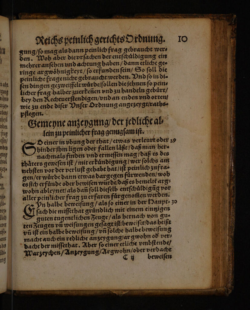 ’ RE * 8 Reichs peinlich gerichts Ordnung. gung / ſo mag als dann peinlich frag gebraucht wer⸗ den. Woh aber die vrſachen der entſchuͤldigung ein mehrer anſehen vnd achtung haben / dann etliche ge⸗ ringe argwoͤhnigkeyt / ſo erfunden ſein / So ſoll die peinliche frage nicht gebraucht werden. Vnd ſo in di⸗ ſen dingen gesweiffelewärdeife ollen die jehnen ſo pein⸗ licher frag halber zuerkeñen vnd zu handeln gebuͤrt / bey den Rechtuerſtendigen / vnd an enden vnd orten wie zu ende diſer Vnſer Ordnung angezeygtſraths⸗ pflegen. Ar Et a! Gemeyne anzeygung / der jedliche al⸗ lein zu peinlicher frag genugſam iſt. 2d einer in vbung der that / etwas verleurt oder 29 g hinder ihm ligen oder fallen laßt / daß man her⸗ — nachmals finden vnd ermeſſen mag / daß es des khaͤters geweſen iſt / mit erkuͤndigung / wer ſolchs am nehſten vor der verluſt gehabt hat / iſt peinlich zufra⸗ gen / er wurde dann etwas dargegen fuͤrwenden woh es ſich er fuͤnde oder bewiſen würde / daß es bemeltt arg⸗ wohn ableynet / als dañ ſoll dieſelb entf chuͤldigũg vor aller peinlicher frag zu erfaren fur genom̃en werden. Vn halbe beweiſung / als ſo einer in der Haupt 30 &amp; fach die miſſethat gruͤndlich mit einem eintzigen guten tugentlichen Zeuge / als hernach von gu⸗ ten eugen vn weiſungen geſagt iſt bew eiſet das heißt vñ iſt ein halbe beweiſung / vñ ſolche halbe beweiſung macht auch ein redliche anzey gung ar gwohn od ver⸗ dacht der miſſethat. Aber ſo einer etliche vmbſtende / Warzeychen / Anzeygung / Argwohn / oder verdacht * C ij beweiſen