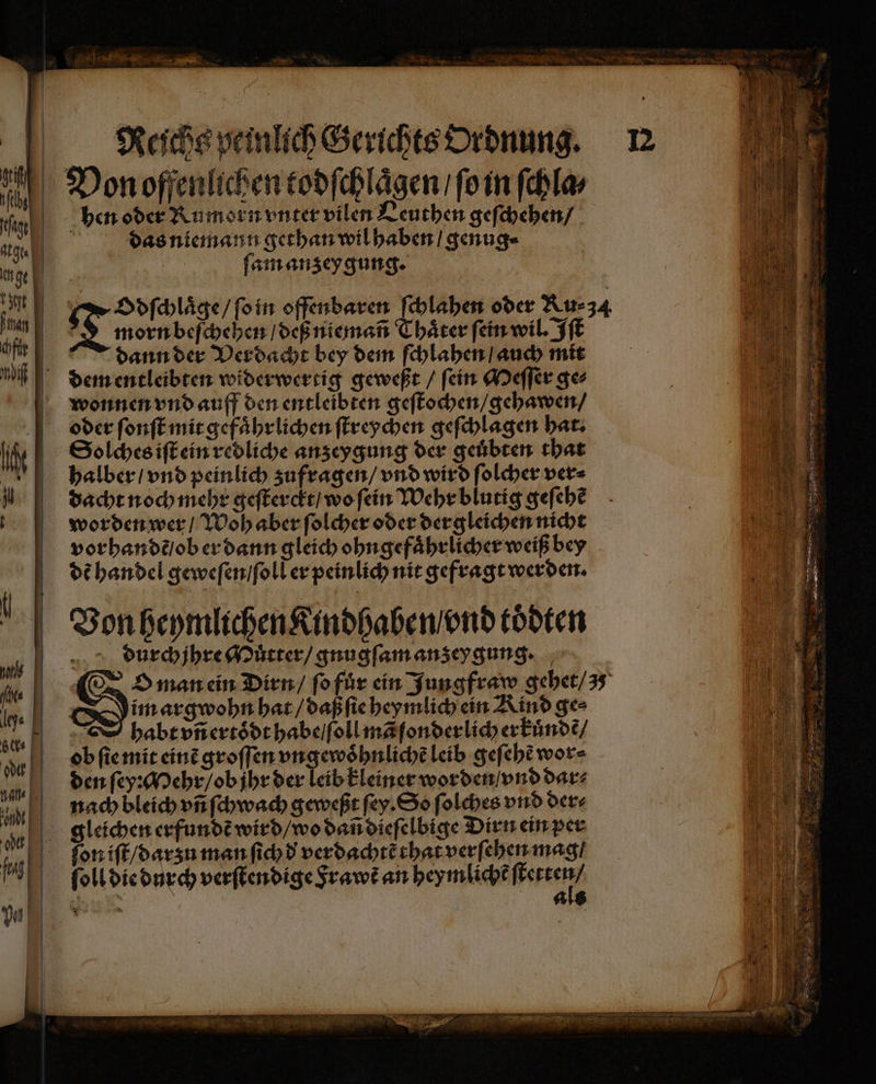 F Reihe peinlich Gerichts Ordnung. Von offenlichen todſchlaͤgen / ſo in fehle hen oder Rumorn vnter vilen Leuthen geſchehen / das niemann gethan wil haben / genug⸗ ſam anzey gung. Odſchlaͤge / ſo in offenbaren ſchlahen oder Ru⸗34 N morn beſchehen / deß niemañ Thaͤter ſein wil. Iſt dann der Verdacht bey dem ſchlahen / auch mit dem entleibten widerwertig geweßt / ſein Meſſer ge⸗ wonnen vnd auff den entleibten geſtochen / gehawen / oder ſonſt mit gefaͤhrlichen ſtreychen geſchlagen hat. Solches iſt ein redliche anz eygung der geuͤbten that halber / vnd peinlich zufragen / vnd wird ſolcher ver⸗ dacht noch mehr geſterckt / wo ſein Wehr blutig geſehẽ worden wer / Woh aber ſolcher oder dergleichen nicht vorhandẽ / ob er dann gleich ohngefaͤhrlicher weiß bey dd handel geweſen / ſoll er peinlich nit gefragt werden. Von heymlichen Kindhaben / vnd toͤdten durchjhre Muͤtter / gnugſam anzeygung. S O man ein Dirn / ſo fuͤr ein Jungfraw gehet / 3 Dim arg wohn hat / daß ſie heymlich ein Kind ges habt vñ ertoͤdt habe / ſoll mã ſonderlich erkuͤndẽ /