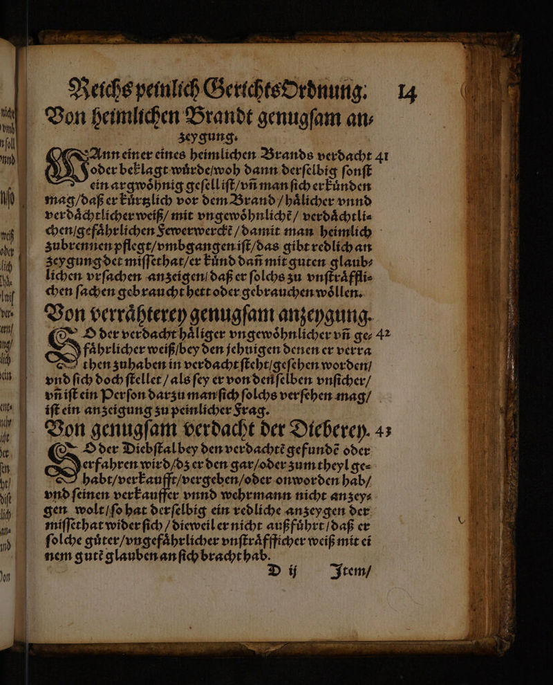 An Er Reichs peinlich Gerichts ordnung. 14 Von heimlichen Brandt genugſam an⸗ | e zeygung: | We einer eines heimlichen Brands verdacht 41 | 4 oder beklagt wuͤrde / woh dann derſelbig ſonſt ein argwoͤhnig geſell iſt / vñ man ſich erkuͤnden ni mag / daß er kuͤrtzlich vor dem Brand / haͤlicher vnnd verdaͤchtlicher weiß / mit vngewoͤhnlichẽ / verdaͤchtli⸗ i chen / gefaͤhrlichen Sewerwerckt / damit man heimlich e Subrennen pflegt / vmbgangen iſt / das gibt redlich an 1 zeygung det miſſethat / er kuͤnd dañ mit guten glaub⸗ lichen vrſachen anzeigen daß er ſolchs zu vnſtraͤffli⸗ Inf chen ſachen gebraucht hett oder gebrauchen woͤllen. Von verraͤhterey genugſam anzeygung. u Nd der verdacht haͤliger ungewöhnlicher un ger 42 190 I faͤhrlicher weiß / bey den jehnigen denen er verra ni 10 then zuhaben in verdacht ſteht / geſehen worden / In vnd ſich dochſtellet / als ſey er von denſelben vnſicher / v iſt ein Perſon darzu manſich ſolchs ver ſehen mag / , iſt ein anzeigung zu peinlicher Frag. Von genugſam verdacht der Dieberey. 43 En: Md der dDiebſtal bey den verdachtẽ gefundẽ oder N | Setzen wird / dz er den gar / oder zum theyl ge⸗ l habt / verkaufft / vergeben / oder on worden hab / ji vnd feinen verkauffer vnnd wehrmann nicht anzey⸗ a | 0 gen wolt / ſo hat derſelbig ein redliche anzeygen der (Wi I miſſethat wider ſich / dieweil er nicht außfuͤhrt / daß er 1 m ſolche guͤter / vngefaͤhrlicher vnſtraͤffficher weiß mit ei el nem gutẽ glauben an ſich bracht hab. | he Ye D ij Item / —— — 2 * — — — —— — nen ne