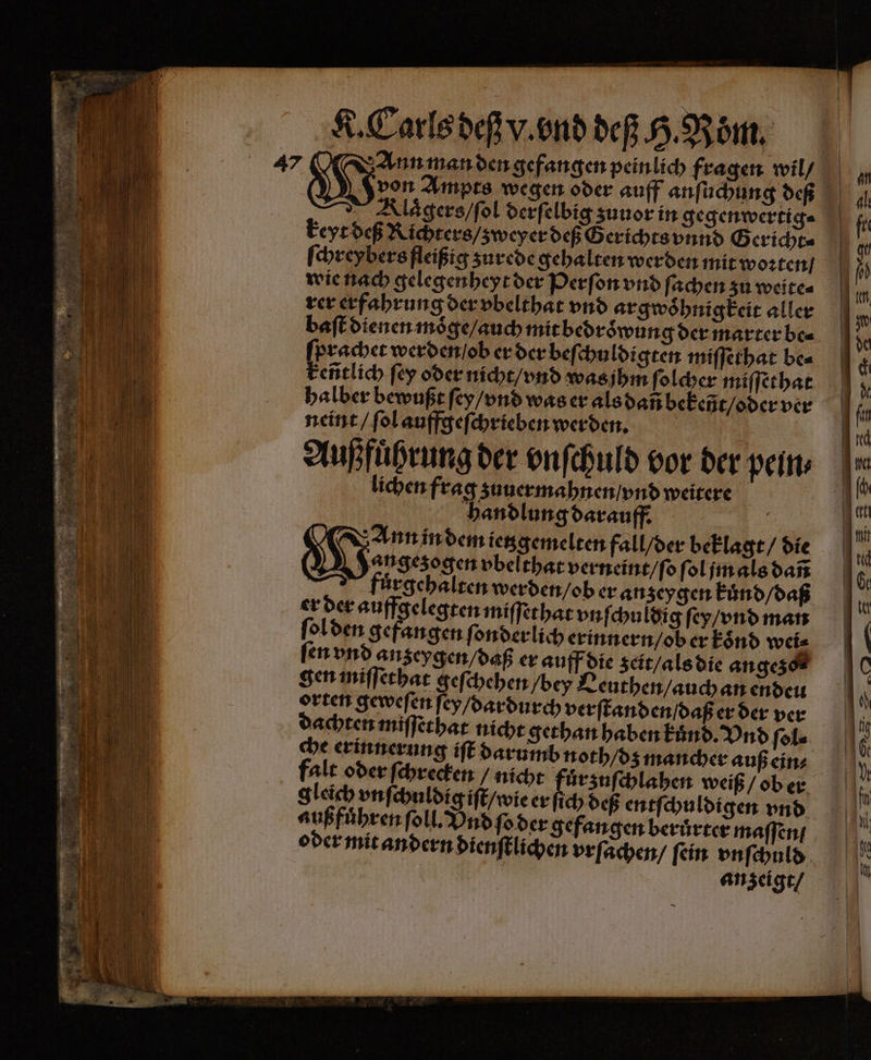 47 Ann man den gefangen peinlich fragen wil / | Gi Ampts wegen oder auff anſuchung deß Klaͤgers / ſol derſelbig zuuor in gegenwertig⸗ keyt deß Richters / zweyer deß Gerichts vnnd G ericht⸗ ſchreybers fleißig zurede gehalten werden mit woꝛten / wie nach gelegenheyt der Perſon vnd ſachen zu weite⸗ rer erfahrung der vbelthat vnd argwoͤhnigkeit aller baſt dienen moͤge / auch mit bedroͤwung der marter be⸗ . werden / ob er der beſchuldigten miſſethat be⸗ eñtlich ſey oder nicht / vnd was jhm ſolcher miſſethat halber bewußt ſey / vnd was er als dan bekeñt / oder ver neint / ſol auffgeſchrieben werden. Außfuͤhrung der vnſchuld vor der pein, lichen frag zuuermahnen / vnd weitere handlung darauff. | | Ann in dem ietzgemelten fall / der beklagt / die U X gezogen vbelthat verneint / ſo ſol jm als dañ 5 fuͤrgehalten werden / ob er anzeygen kuͤnd / daß er der auffgelegten miſſethat vnſchuldig ſey / vnd man ſol den gefangen ſonderlich erinnern / ob er koͤnd wei⸗ ſen vnd anzeygen / daß er auff die zeit / als die angezo⸗ gen miſſethat geſchehen bey Leuthen / auch an enden orten geweſen ſey / dardurch verſtanden / daß er der ver dachten miſſethat nicht gethan haben kuͤnd. Vnd ſol⸗ che erinnerung iſt darumb noth / dz mancher auß ein⸗ falt oder ſchrecken / nicht ee weiß / ob er gleich vnſchuldig iſt / wie er ſich deß entſchuldigen vnd außfuͤhren ſoll. Vnd ſo der gefangen beruͤrter maſſen / oder mit andern dienſtlichen vrſachen / ſein vnſchuld | anzeigt /