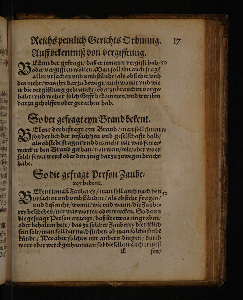 Ian — ———— Reichs peinlich Gerichts Ordnung. 17 Auff bekentniß von vergifftung. Exkent der gefragt / daß er jemann vergifft hab / 50 B oder vergifften woͤllen. Man ſoll jhn auch fragẽ aller vrſachen vnd vmbſtaͤnde / als obſtehet / vnd des mehr / was jhn darzu bewegt / auch womit vnd wie er die vergifftung gebraucht / oder zubrauchen vorge⸗ habt / vnd woher ſolch Gifft bekommen / vnd wer jhm darzu geholffen oder gerathen hab. So der gefragt eyn Brand bekent. Ekent der befragt eyn Brand / man ſoll jhnen O ſonderlich der vrſachtzeit vnd geſelſchafft halb / als obſteht fragen vnd des mehr mit was fewer⸗ werck er den Brand gethan / von wem / wie / oder wo er ſolch fewerwerck oder den zeug dar zu zuwegen bracht habe. ö So die gefragt Perſon Zauber 9 rey bekent. vrſachen vnd vmbſtaͤnden / als obſteht fragen / vnd deß mehr / womit / wie vnd wann / die Jaube⸗ rey beſchehen / mit was worten oder wercken. So dann die gefragt Perſon anzeigt / daß ſie etwas eingraben / oder behalten hett / das zu ſolcher Fauberey dienſtlich ſein ſolt / man ſoll darnach ſuchen ob man ſolchs findẽ kuͤndt / Wer aber ſolches mit andern dingen / durch wort oder werck gethan / man ſe n pe a EEE A ſen /