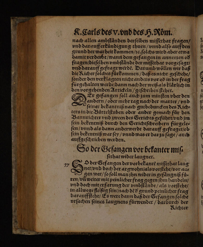 damit verderbt / wann dem gefangen in annemen od fragen dieſelben vmbſtaͤnde der miſſethat vorgeſagt / die Richer ſolches fuͤrkommen / daß es nicht geſchehe / den vorgehenden Artickeln / geſchriben ſtehet. N Bannrichter vnd zween des Gerichts gefuhrt / vnd jm fen / vnnd als dann anderwerdt darauff gefraget / ob ‚fein bekentniß war ſey / vnnd was er darzů ſage / auch auffgeſchrieben werden. So der Gefangen vor bekanter mi ſethat wider laugnet. net / vnd doch der argwohn / als vorſteht / vor aus gen wer / ſo ſoll man jhn wider in gefaͤngniß fuͤ⸗ in allwege fleißig ſein / nach dẽ d grund peinlicher frag darauffſteht / Es were dann daß der Gefangen ſolche vrſachen ſeines laugnens fuͤrwendet / der Lichter