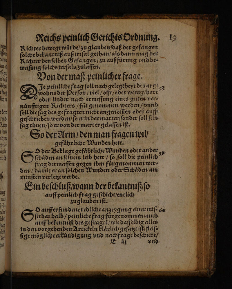 Ai de cho fagt ng hehe) fta ihn den Imd Aldy Eden din gelte lob | Reichs peinlich Gerichts Ordnung. Richter bewegt wuͤrde / zu glauben ſdaß der gefangen ſolche bekantniß auß jrꝛſal gethan / als dann mag der Richter denſelben Gefangen / zu außfürung vnd be⸗ weiſung ſolchs jrrſals / zulaſſen. an | Von der maß peinlicher frage. Je peinliche frag ſoll nach gelegẽheyt des arg⸗ wohns der Perſon / viel / offt / oder wenig / hart oder linder nach ermeſſung eines guten ver⸗ nuͤnfftigen Richters / fürgenommen werden / vnnd ſoll die ſag des gefragten nicht angenoſſen oder au ff⸗ geſchrieben werden / ſo er in der marter / ſonder ſoll ſein ſag thuen / ſo er von der mart er gelaſſen iſt. So der Arm / den man fragen will | gefährliche Wunden hett. ſchaͤden an ſeinem leib hett / fo ſoll die peinlich frag dermaſſen gegen jhm fuͤrgenommen wer⸗ den / damit er an ſolchen Wunden oder Schäden am minſten verletzt werde. Em beſchluß / wann der bekantniß / ſo | auff peinlich frag geſchicht / entlich zuglauben iſt. O auff erfundene redliche an zeygung einer miſ⸗ 6 S ſethat halb / peinliche frag fürgenommen / auch auff bekentniß des gefragtẽ / wie daſſelbig alles in den vorgehenden Artickeln klaͤrlich geſatzt iſt fleiſ⸗ ſige moͤgliche erkuͤndigung vnd nachft ge Wen iij vnd ‘os 10