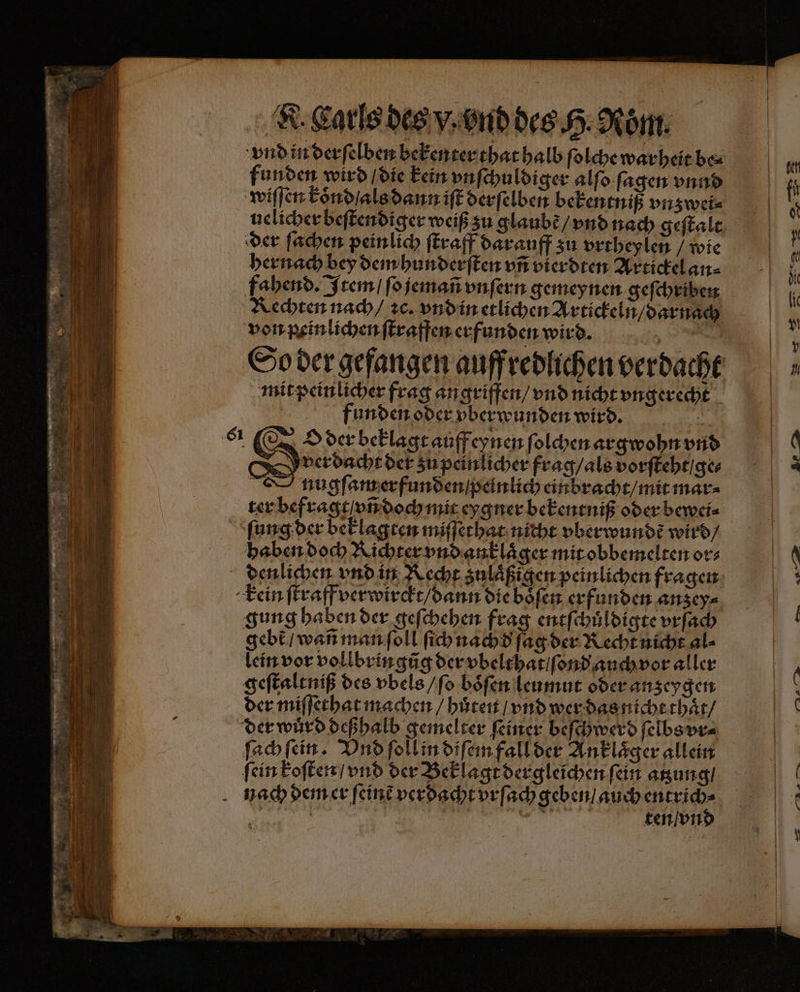 vnd in derſelben bekenter that halb ſolche warheit be⸗ funden wird / die kein vnſchuldiger alſo ſagen vnnd wiſſen koͤnd / als dann iſt derſelben bekentniß vnz wei⸗ uelicher beſtendiger weiß zu glaubt / vnd nach geſtalt der ſachen peinlich ſtraff darauff zu vrtheylen / wie hernach bey dem hunderſten vñ vierdten Artickel an⸗ fahend. Item / ſo jemañ vnſern gemeynen geſchriben Rechten nach / ꝛc. vnd in etlichen Artickeln / darnach von peinlichen ſtraffen erfunden wird. 5 So der gefangen auff redlichen verdacht mit peinlicher frag angriffen / vnd nicht ungerecht funden oder vberwunden wird. it O der beklagt auff eynen foldenargwohnvnd verdacht der zu peinlicher frag / als vorſteht / ge⸗ nugſam erfunden / peinlich einbracht / mit mar⸗ ter befragt vñ doch mit eygner bekentniß oder bewei⸗ ſung der beklagten miſſethat nicht vberwundẽ wird / haben doch Richter vnd anklaͤger mit obbemelten or⸗ denlichen vnd in Recht zulaͤßigen peinlichen fragen kein ſtraff verwirckt / dann die boͤſen erfunden anzey⸗ gung haben der geſchehen frag entſchuͤldigte vrſach gebt / wañ man ſoll ſich nachd ſag der Recht nicht al⸗ lein vor vollbringũg der vbelthat / ſond auch vor aller geſtaltniß des vbels / ſo boͤſen leumut oder anzeygen der miſſethat machen / huͤten / vnd wer das nicht thaͤt / der wuͤrd deßhalb gemelter ſeiner beſchwerd ſelbs vr⸗ ſach ſein. Vnd ſoll in diſem fall der Anklaͤger allein ſein koſten / vnd der Beklagt dergleichen ſein atzung / nach dem er ſeinẽ verdacht vrſach eee 3955 | INN oil ten / vn 6¹ As 5 aa > — 214
