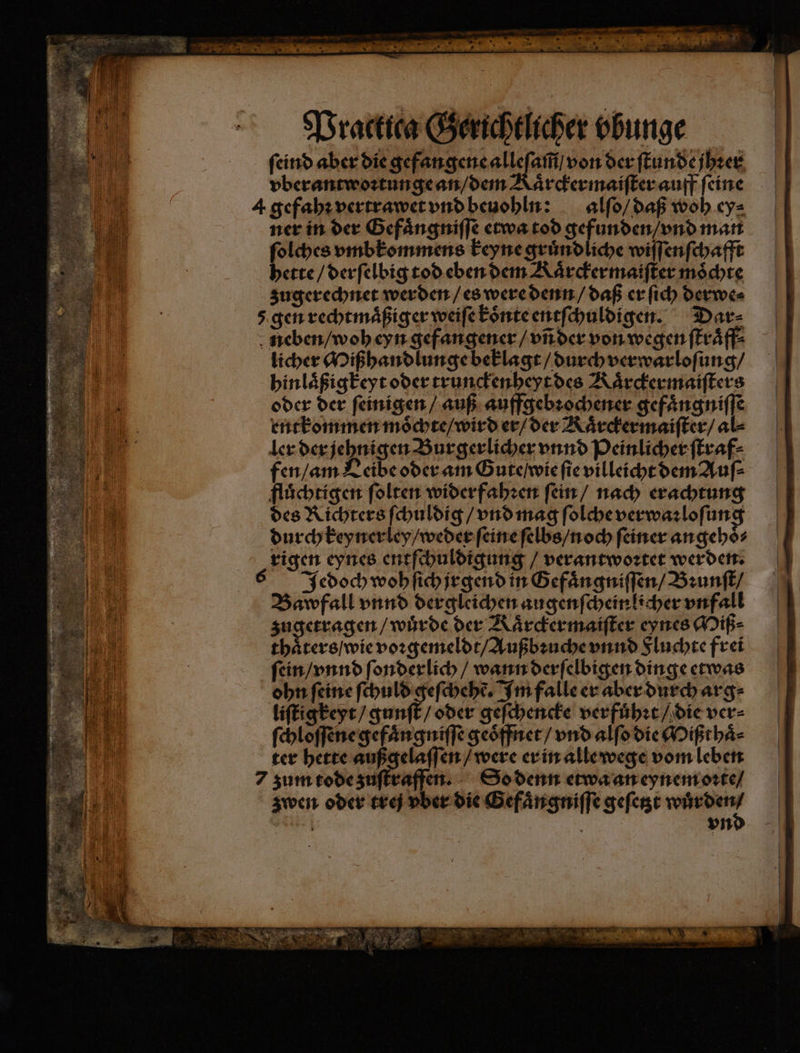 Practica Gerichtlicher vbunge ſeind aber die gefangene alleſam̃ / von der ſtunde jhꝛer vberantwoꝛtunge an / dem Kaͤrckermaiſter auff ſeine 4 gefahꝛ vertrawet vnd beuohln: alſo / daß woh ey⸗ ner in der Gefaͤngniſſe etwa tod gefunden / vnd man ſolches vmbkommens keyne gruͤndliche wiſſenſchafft hette / derſelbig tod eben dem Kaͤrckermaiſter möchte zugerechnet werden / es were denn / daß er ſich derwe⸗ 5 gen rechtmaͤßiger weiſe koͤnte entſchuldigen. Dar⸗ neben / woh eyn gefangener / vñ der von wegen ſtraͤff⸗ licher Mißhandlunge beklagt / durch verwarloſung / hinlaͤßigkeyt oder trunckenheyt des Kaͤrckermaiſters oder der ſeinigen / auß auffgebꝛochener gefängnifle entkommen moͤchte / wird er / der Kaͤrckermaiſter / al ler der jehnigen Burgerlicher vnnd Peinlicher ſtraf⸗ fen / am Leibe oder am Gute / wie ſie villeicht dem Auſ⸗ fluͤchtigen ſolten widerfahꝛen ſein / nach erachtung des Richters ſchuldig / vnd mag ſolche verwaꝛloſung durch keynerley / weder ſeine ſelbs / noch ſeiner angehoͤ⸗ rigen eynes entſchuldigung / verantwoꝛtet werden. Jedoch woh ſich jrgend in Gefaͤngniſſen / Bꝛunſt / Bawfall vnnd dergleichen augenſcheinlicher vnfall sugerragen wuͤrde der Kaͤrckermaiſter eynes Miß⸗ thaͤters / wie voꝛgemeldt / Außbꝛuche vnnd Sluchte frei ſein / vnnd ſonderlich / wann derſelbigen dinge etwas ohn feine ſchuld geſchehẽ. Im falle er aber durch arg⸗ liſtigkeyt / gunſt / oder geſchencke verfuͤhꝛt / die ver⸗ ſchloſſene gefaͤngniſſe geoͤffnet / vnd alſo die Mißthaͤ⸗ ter hette außgelaſſen / were er in alle wege vom leben 7 zum tode zuſtraffen. So denn etwa an eynem oꝛte / zwen oder tre vber die Gefaͤngniſſe geſetzt or