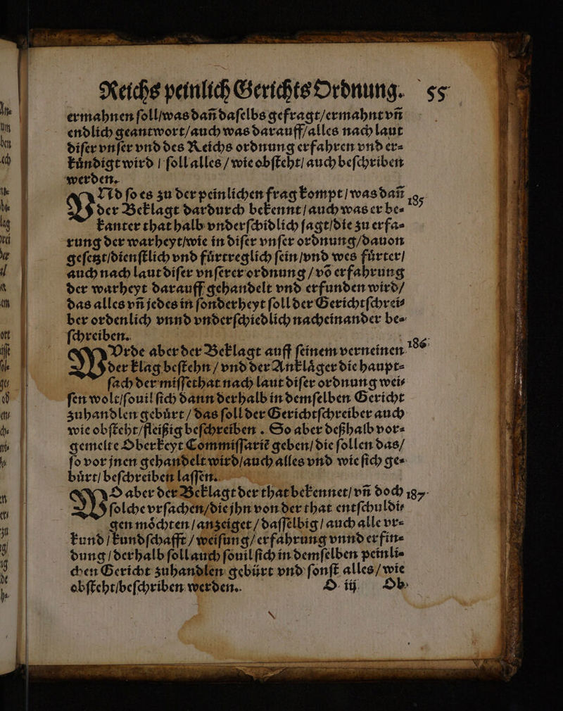 Reichs peinlich Gerichts Ordnung. ss er mahnen ſoll / was dañ daſelbs gefragt / ermahnt vñ endlich geantwort / auch was darauff / alles nach laut diſer vnſer vnd des Reichs ordnung erfahren vnd er⸗ kuͤndigt wird ſoll alles / wie obſteht / auch beſchriben werden. | | Nd ſo es zu der peinlichen frag kompt / was dañ der Beklagt dardurch bekennt / auch was er be⸗ kanter that halb vnderſchidlich ſagt / die zu erfa⸗ rung der warheyt / wie in diſer vnſer ordnung / dauon geſetzt / dienſtlich vnd fuͤrtreglich fein / vnd wes fuͤrter / auch nach laut diſer vnſerer ordnung / võ erfahrung der warheyt darauff gehandelt vnd erfunden wird / das alles vñ jedes in ſonderheyt ſoll der Gerichtſchrei⸗ ber ordenlich vnnd vnderſchiedlich nacheinander be⸗ ſchreiben. ei Vrde aber der Beklagt auff feinem verneinen der klag beſtehn / vnd der Anklaͤger die haupt⸗ ſach der miſſethat nach laut diſer ordnung wei⸗ fen wolt / ſouil ſich dann der halb in demſelben Gericht zuhandlen gebuͤrt / das ſoll der Gerichtſchreiber auch wie obſteht / fleißig befchreiben . So aber deßhalb vor⸗ gemelte Oberkeyt Commiſſariẽ geben / die ſollen das / ſo vor jnen gehandelt wird / auch alles vnd wie ſich ge⸗ buͤrt / beſchreiben laſſen. | O aber der Beklagt der that bekennet / vñ doch 187 ſolche vrſachen / die jhn von der that entſchuldi⸗ gen moͤchten / anzeiget / daſſelbig / auch alle vr⸗ kund / kundſchafft / weiſung / erfahrung vnnd erfin⸗ dung / derhalb ſoll auch ſouil ſich in demſelben peinli⸗ chen Gericht zuhandlen gebürt vnd ſonſt alles / wie obſteht / beſchriben werden. ii, De
