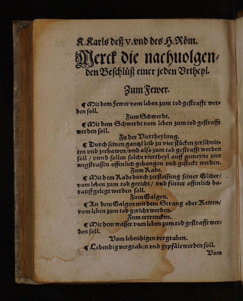 Merck die nachuolgen⸗ a Beſchluͤß einer 5 950 Zum Fewer. .@ Mit dem Sewer vom leben zum tod geſtrafft wer⸗ Zum Schwerdt. t Mit dem Schwerdt vom leben zum tod geſtrafft wer den ſoll. | | u der Viertheylung. Durch ſeinen gantzẽ leib zu vier ſtuͤcken zerſchnit⸗ ten vnd zerhawen / vnd alſo zum tod geſtrafft werden ſoll / vnnd ſollen ſolche viertheyl auff gemeyne vier wegſtraſſen offen lich gehangen vnd geſteckt werden. d Fum Kade. | . Mit dem Rade durch zerſtoſſung feiner Glider / vom leben zum tod gericht / vnd fürter offenlich da⸗ rauff gelegt werden ſoll. Zum Galgen. ¶ An dem Galgen mit dem Strang oder Retten / vom leben zum tod gericht werden. Zum ertrencken. i Mit dem waſſer vom leben zum tod geſtrafft wer⸗ den ſoll. Vom lebendigen vergraben. Lebendig vergraben vnd gepfaͤlt werden ſoll. e Vom