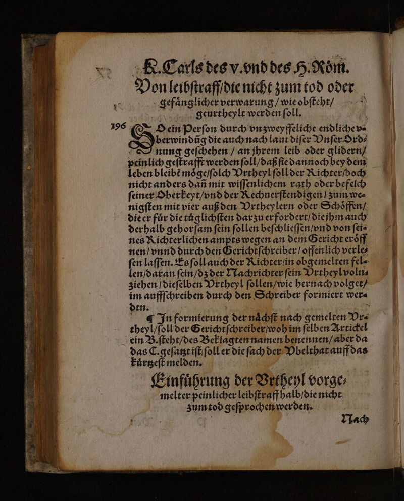 Von leibſtraff die nicht zum tod oder gefaͤnglicher verwarung / wie obſteht / geurtheylt werden ſoll. | iR O ein Perſon durch vnzweyffeliche endliche v⸗ berwindũg die auch nach laut diſer Vnſer Ord⸗ 5 nung geſchehen / an jhrem leib oder glidern / peinlich geſtrafft werden ſoll / daß ſie dann och bey dem nicht anders dañ mit wiſſenlichem rath oder befelch feiner Oberkeyt / vnd der Rechuerſtendigen | zum we⸗ nigſten mit vier auß den Vrtheylern oder Schoͤffen / die er für die tuͤglichſten dar zu erfordert / diejhm auch der halb gehorſam fein ſollen beſchlieſſen / vnd von ſei⸗ nen / vnnd durch den Gerichtſchreiber / offen lich verle⸗ len / daran ſein / dz der Nachrichter ſein Vrtheyl voln⸗ ziehen / dieſelben Vrtheyl ſollen / wie hernach volget / dtn. theyl / ſoll der Gericht ſchreiber / woh im ſelben Artickel kuͤrtzeſt melden. —